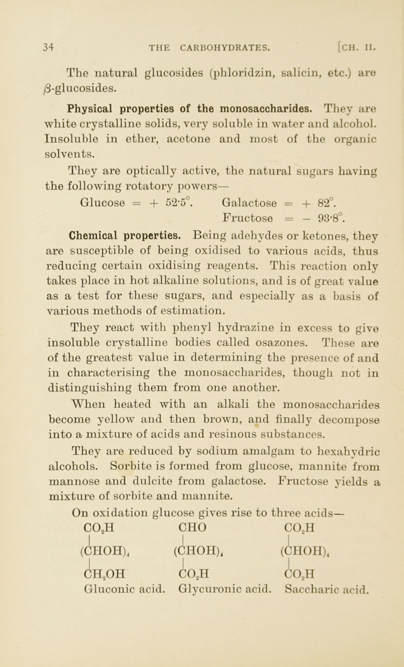 The natural glucosides (phloridzin, salicin, etc.) are /3-glucosides. Physical properties of the monosaccharides. They are white crystalline solids, very soluble in water and alcohol. Insoluble in ether, acetone and most of the organic solvents. They are optically active, the natural sugars having the following rotatory powers— Glucose = + 52*5°. Galactose = + 82 . Fructose = — 93*8°. Chemical properties. Being adehydes or ketones, they are susceptible of being oxidised to various acids, thus reducing certain oxidising reagents. This reaction only takes place in hot alkaline solutions, and is of great value as a test for these sugars, and especially as a basis of various methods of estimation. They react with phenyl hydrazine in excess to give insoluble crystalline bodies called osazones. These are of the greatest value in determining the presence of and in characterising the monosaccharides, though not in distinguishing them from one another. When heated with an alkali the monosaccharides become yellow and then brown, and finally decompose into a mixture of acids and resinous substances. They are reduced by sodium amalgam to hexahydric alcohols. Sorbite is formed from glucose, mannite from mannose and dulcite from galactose. Fructose yields a mixture of sorbite and mannite. On oxidation glucose gives rise to three acids— co2h (CHOH)4 ch2oh Gluconic acid. CHO C02H Glycuronic acid. Saccharic acid.