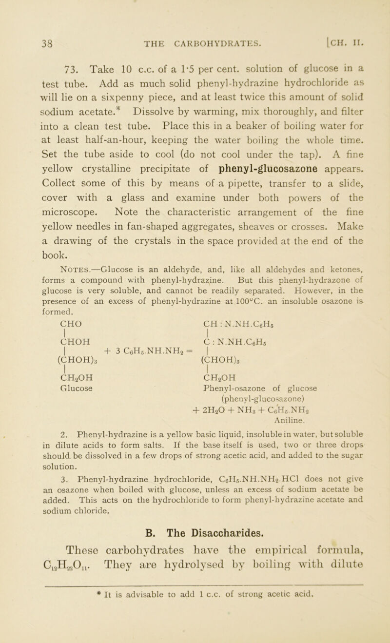 73. Take 10 c.c. of a P5 per cent, solution of glucose in a test tube. Add as much solid phenyl-hydrazine hydrochloride as will lie on a sixpenny piece, and at least twice this amount of solid sodium acetate/' Dissolve by warming, mix thoroughly, and filter into a clean test tube. Place this in a beaker of boiling water for at least half-an-hour, keeping the water boiling the whole time. Set the tube aside to cool (do not cool under the tap). A fine yellow crystalline precipitate of phenyl-glucosazone appears. Collect some of this by means of a pipette, transfer to a slide, cover with a glass and examine under both powers of the microscope. Note the characteristic arrangement of the fine yellow needles in fan-shaped aggregates, sheaves or crosses. Make a drawing of the crystals in the space provided at the end of the book. Notes.—Glucose is an aldehyde, and, like all aldehydes and ketones, forms a compound with phenyl-hydrazine. But this phenyl-hydrazone of glucose is very soluble, and cannot be readily separated. However, in the presence of an excess of phenyl-hydrazine at 100°C. an insoluble osazone is formed. CHO CH : N.NH.CeHg CHOH C : N.NH.C6H5 | + 3 C6H5.NH.NH2 = 1 (CHOH)3 (CHOH)g CH2OH CH2OH Glucose Phenyl-osazone of (phenyl-glucosazone) + 2H20 + NH3 + CcH5.NH2 Aniline. 2. Phenyl-hydrazine is a yellow basic liquid, insoluble in water, but soluble in dilute acids to form salts. If the base itself is used, two or three drops should, be dissolved in a few drops of strong acetic acid, and added to the sugar solution. 3. Phenyl-hydrazine hydrochloride, C6H5.NH.NH2.HC1 does not give an osazone when boiled with glucose, unless an excess of sodium acetate be added. This acts on the hydrochloride to form phenyl-hydrazine acetate and sodium chloride. B. The Disaccharides. These carbohydrates have the empirical formula, C12H22Ou. They are hydrolysed by boiling with dilute * It is advisable to add 1 c.c. of strong acetic acid.