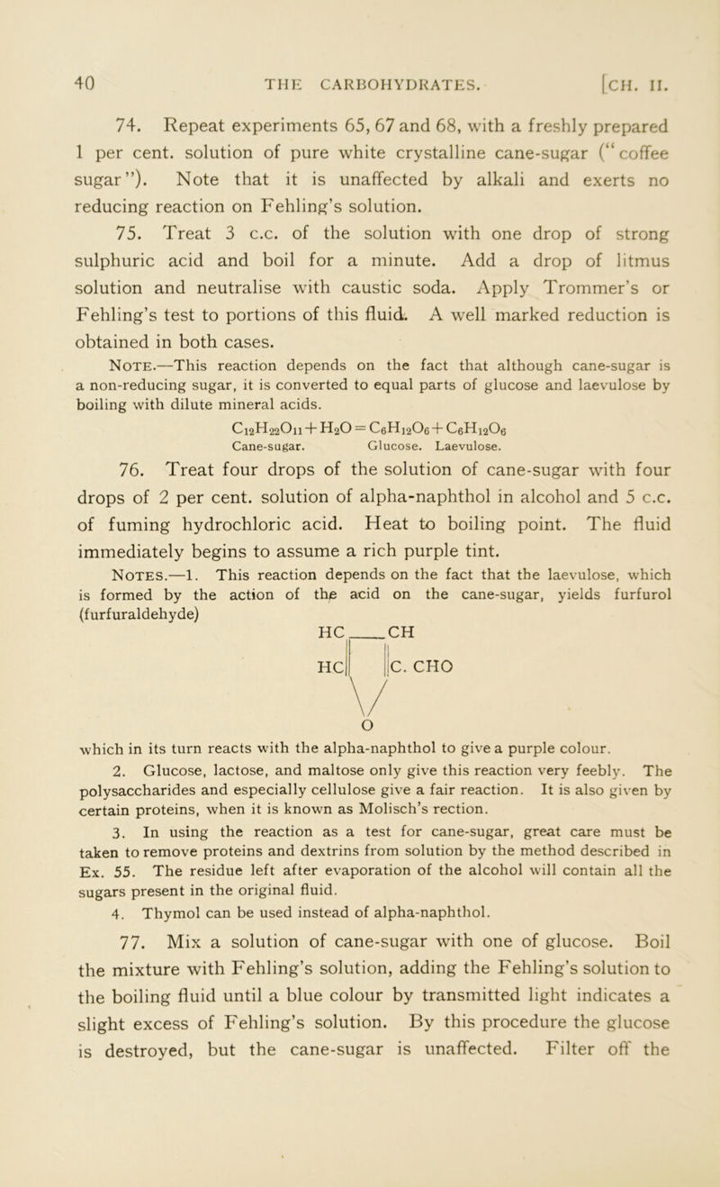 74. Repeat experiments 65, 67 and 68, with a freshly prepared 1 per cent, solution of pure white crystalline cane-sugar (“coffee sugar”). Note that it is unaffected by alkali and exerts no reducing reaction on Fehling’s solution. 75. Treat 3 c.c. of the solution with one drop of strong sulphuric acid and boil for a minute. Add a drop of litmus solution and neutralise with caustic soda. Apply Trommer’s or Fehling’s test to portions of this fluid. A well marked reduction is obtained in both cases. Note.—This reaction depends on the fact that although cane-sugar is a non-reducing sugar, it is converted to equal parts of glucose and laevulose by boiling with dilute mineral acids. C12EI22O11 + H2O — C6H12O6 + C6H12O6 Cane-sugar. Glucose. Laevulose. 76. Treat four drops of the solution of cane-sugar with four drops of 2 per cent, solution of alpha-naphthol in alcohol and 5 c.c. of fuming hydrochloric acid. Heat to boiling point. The fluid immediately begins to assume a rich purple tint. Notes.—1. This reaction depends on the fact that the laevulose, which is formed by the action of the acid on the cane-sugar, yields furfurol (furfuraldehyde) HC HC CH C. CHO O which in its turn reacts with the alpha-naphthol to give a purple colour. 2. Glucose, lactose, and maltose only give this reaction very feebly. The polysaccharides and especially cellulose give a fair reaction. It is also given by certain proteins, when it is known as Molisch’s rection. 3. In using the reaction as a test for cane-sugar, great care must be taken to remove proteins and dextrins from solution by the method described in Ex. 55. The residue left after evaporation of the alcohol will contain all the sugars present in the original fluid. 4. Thymol can be used instead of alpha-naphthol. 77. Mix a solution of cane-sugar with one of glucose. Boil the mixture with Fehling’s solution, adding the Fehling’s solution to the boiling fluid until a blue colour by transmitted light indicates a slight excess of Fehling’s solution. By this procedure the glucose is destroyed, but the cane-sugar is unaffected. Filter oft' the