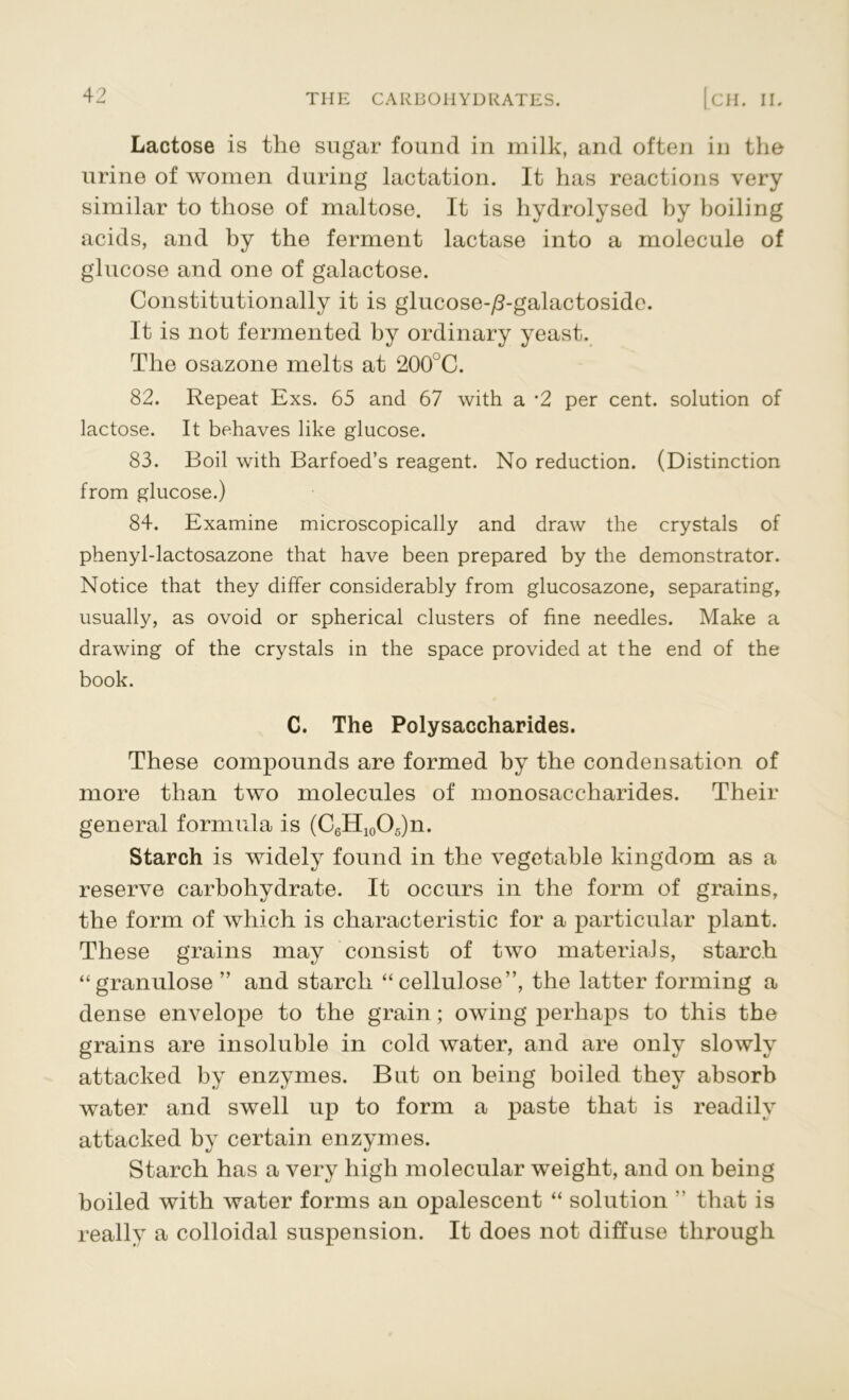Lactose is the sugar found in milk, and often in the urine of women during lactation. It has reactions very similar to those of maltose. It is hydrolysed by boiling acids, and by the ferment lactase into a molecule of glucose and one of galactose. Constitutionally it is glucose-^-galactoside. It is not fermented by ordinary yeast. The osazone melts at 200JC. 82. Repeat Exs. 65 and 67 with a *2 per cent, solution of lactose. It behaves like glucose. 83. Boil with Barfoed’s reagent. No reduction. (Distinction from glucose.) 84. Examine microscopically and draw the crystals of phenyl-lactosazone that have been prepared by the demonstrator. Notice that they differ considerably from glucosazone, separating, usually, as ovoid or spherical clusters of fine needles. Make a drawing of the crystals in the space provided at the end of the book. C. The Polysaccharides. These compounds are formed by the condensation of more than two molecules of monosaccharides. Their general formula is (C6H10O5)n. Starch is widely found in the vegetable kingdom as a reserve carbohydrate. It occurs in the form of grains, the form of which is characteristic for a particular plant. These grains may consist of two materials, starch “granulose ” and starch “cellulose”, the latter forming a dense envelope to the grain; owing perhaps to this the grains are insoluble in cold water, and are only slowly attacked by enzymes. But on being boiled they absorb water and swell up to form a paste that is readily attacked by certain enzymes. Starch has a very high molecular weight, and on being boiled with water forms an opalescent “ solution ” that is really a colloidal suspension. It does not diffuse through