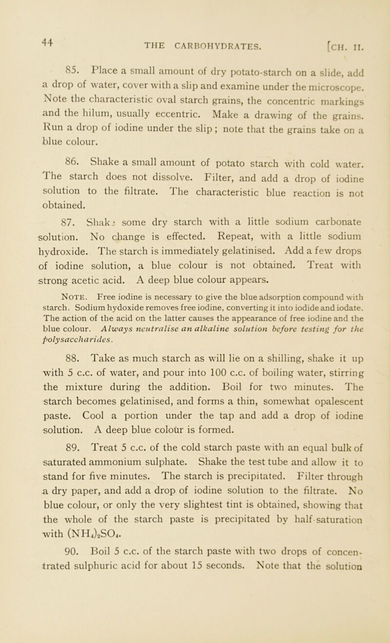 ** the carbohydrates. [ch. II. 85. Place a small amount of dry potato-starch on a slide, add a drop of water, cover with a slip and examine under the microscope. Note the characteristic oval starch grains, the concentric markings and the hilum, usually eccentric. Make a drawing of the grains. Run a drop of iodine under the slip ; note that the grains take on a blue colour. 86. Shake a small amount of potato starch with cold water. Phe starch does not dissolve. Pilter, and add a drop of iodine solution to the filtrate. J he characteristic blue reaction is not obtained. 87. Shaki some dry starch with a little sodium carbonate solution. No change is effected. Repeat, with a little sodium hydroxide. The starch is immediately gelatinised. Add a few drops of iodine solution, a blue colour is not obtained. Treat with •strong acetic acid. A deep blue colour appears. Note. Free iodine is necessary to give the blue adsorption compound with starch. Sodium hydoxide removes free iodine, converting it into iodide and iodate. The action of the acid on the latter causes the appearance of free iodine and the blue colour. Always neutralise an alkaline solution before testing for the polysaccharides. 88. Take as much starch as will lie on a shilling, shake it up with 5 c.c. of water, and pour into 100 c.c. of boiling water, stirring the mixture during the addition. Boil for two minutes. The starch becomes gelatinised, and forms a thin, somewhat opalescent paste. Cool a portion under the tap and add a drop of iodine solution. A deep blue colour is formed. 89. Treat 5 c.c. of the cold starch paste with an equal bulk of saturated ammonium sulphate. Shake the test tube and allow it to stand for five minutes. The starch is precipitated. Filter through a dry paper, and add a drop of iodine solution to the filtrate. No blue colour, or only the very slightest tint is obtained, showing that the whole of the starch paste is precipitated by half-saturation with (NH4)2S04. 90. Boil 5 c.c. of the starch paste with two drops of concen-