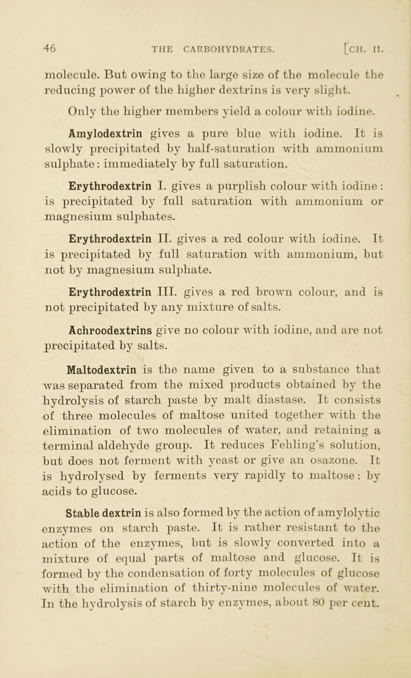 molecule. But owing to the large size of the molecule the reducing power of the higher dextrins is very slight. Only the higher members yield a colour with iodine. Amylodextrin gives a pure blue with iodine. It is slowly precipitated by half-saturation with ammonium sulphate: immediately by full saturation. Erythrodextrin I. gives a purplish colour with iodine : is precipitated by full saturation with ammonium or magnesium sulphates. Erythrodextrin II. gives a red colour with iodine. It is precipitated by full saturation with ammonium, but not by magnesium sulphate. Erythrodextrin III. gives a red brown colour, and is not precipitated by any mixture of salts. Achroodextrins give no colour with iodine, and are not precipitated by salts. Maltodextrin is the name given to a substance that was separated from the mixed products obtained by the hydrolysis of starch paste by malt diastase. It consists of three molecules of maltose united together with the elimination of two molecules of water, and retaining a terminal aldehyde group. It reduces Fehling’s solution, but does not ferment with yeast or give an osazone. It is hydrolysed by ferments very rapidly to maltose : by acids to glucose. Stable dextrin is also formed by the action of amylolytic enzymes on starch paste. It is rather resistant to the action of the enzymes, hut is slowly converted into a mixture of equal parts of maltose and glucose. It is formed by the condensation of forty molecules of glucose with the elimination of thirty-nine molecules of water. In the hydrolysis of starch by enzymes, about 80 per cent.