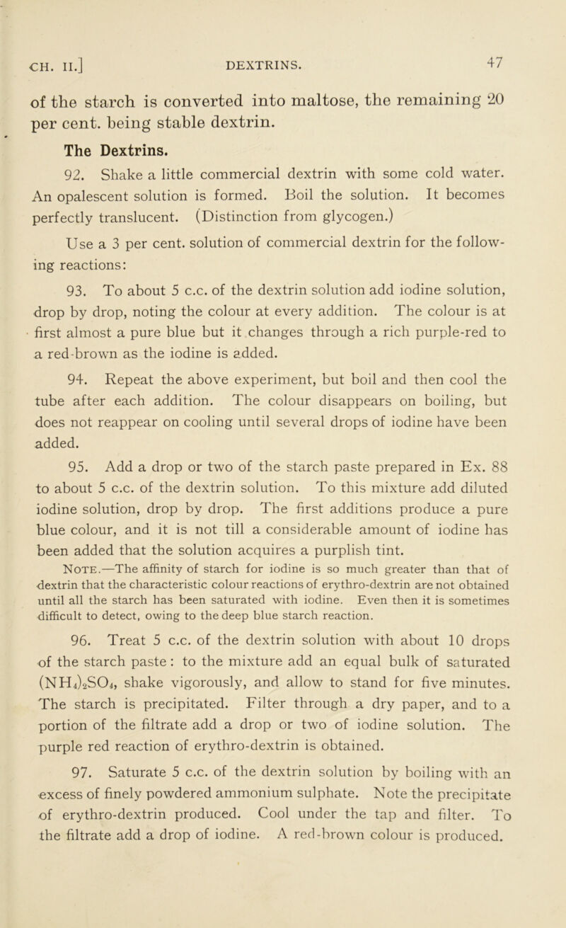 of the starch is converted into maltose, the remaining 20 per cent, being stable dextrin. The Dextrins. 92. Shake a little commercial dextrin with some cold water. An opalescent solution is formed. Boil the solution. It becomes perfectly translucent. (Distinction from glycogen.) Use a 3 per cent, solution of commercial dextrin for the follow- ing reactions: 93. To about 5 c.c. of the dextrin solution add iodine solution, drop by drop, noting the colour at every addition. The colour is at first almost a pure blue but it changes through a rich purple-red to a red-brown as the iodine is added. 94. Repeat the above experiment, but boil and then cool the tube after each addition. The colour disappears on boiling, but does not reappear on cooling until several drops of iodine have been added. 95. Add a drop or two of the starch paste prepared in Ex. 88 to about 5 c.c. of the dextrin solution. To this mixture add diluted iodine solution, drop by drop. The first additions produce a pure blue colour, and it is not till a considerable amount of iodine has been added that the solution acquires a purplish tint. Note.—The affinity of starch for iodine is so much greater than that of dextrin that the characteristic colour reactions of erythro-dextrin are not obtained until all the starch has been saturated with iodine. Even then it is sometimes difficult to detect, owing to the deep blue starch reaction. 96. Treat 5 c.c. of the dextrin solution with about 10 drops of the starch paste : to the mixture add an equal bulk of saturated (NH^SCb, shake vigorously, and allow to stand for five minutes. The starch is precipitated. Filter through a dry paper, and to a portion of the filtrate add a drop or two of iodine solution. The purple red reaction of erythro-dextrin is obtained. 97. Saturate 5 c.c. of the dextrin solution by boiling with an excess of finely powdered ammonium sulphate. Note the precipitate of erythro-dextrin produced. Cool under the tap and filter. To the filtrate add a drop of iodine. A red-brown colour is produced.