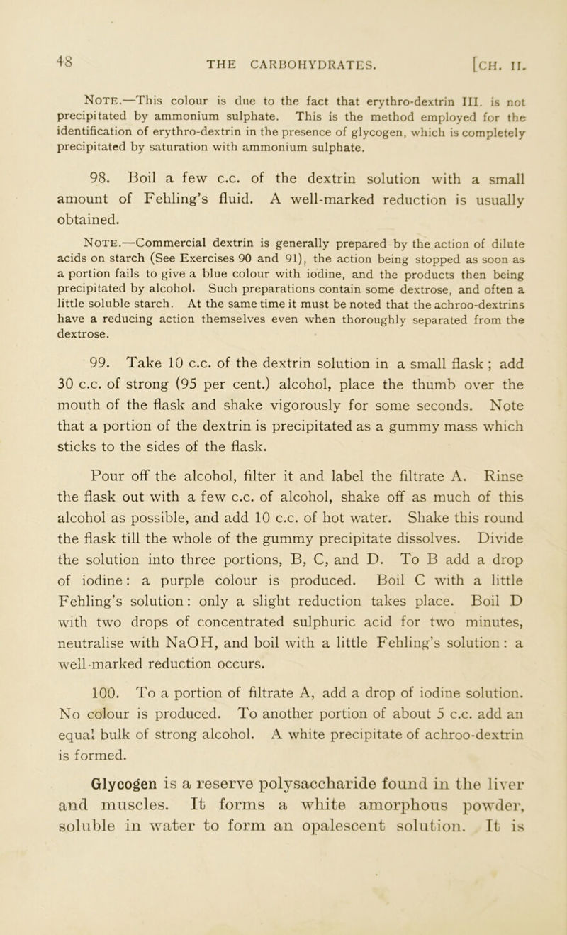 Note.—This colour is due to the fact that erythro-dextrin III. is not precipitated by ammonium sulphate. This is the method employed for the identification of erythro-dextrin in the presence of glycogen, which is completely precipitated by saturation with ammonium sulphate. 98. Boil a few c.c. of the dextrin solution with a small amount of Fehling’s fluid. A well-marked reduction is usually obtained. Note.—Commercial dextrin is generally prepared by the action of dilute acids on starch (See Exercises 90 and 91), the action being stopped as soon as a portion fails to give a blue colour with iodine, and the products then being precipitated by alcohol. Such preparations contain some dextrose, and often a little soluble starch. At the same time it must be noted that the achroo-dextrins have a reducing action themselves even when thoroughly separated from the dextrose. 99. Take 10 c.c. of the dextrin solution in a small flask ; add 30 c.c. of strong (95 per cent.) alcohol, place the thumb over the mouth of the flask and shake vigorously for some seconds. Note that a portion of the dextrin is precipitated as a gummy mass which sticks to the sides of the flask. Pour off the alcohol, filter it and label the filtrate A. Rinse the flask out with a few c.c. of alcohol, shake off as much of this alcohol as possible, and add 10 c.c. of hot water. Shake this round the flask till the whole of the gummy precipitate dissolves. Divide the solution into three portions, B, C, and D. To B add a drop of iodine: a purple colour is produced. Boil C with a little Fehling’s solution: only a slight reduction takes place. Boil D with two drops of concentrated sulphuric acid for two minutes, neutralise with NaOH, and boil with a little Fehling’s solution: a well-marked reduction occurs. 100. To a portion of filtrate A, add a drop of iodine solution. No colour is produced. To another portion of about 5 c.c. add an equal bulk of strong alcohol. A white precipitate of achroo-dextrin is formed. Glycogen is a reserve polysaccharide found in the liver and muscles. It forms a white amorphous powder, soluble in water to form an opalescent solution. It is