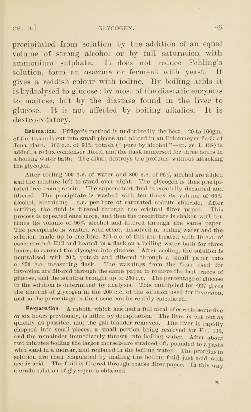 precipitated from solution by the addition of an equal volume of strong alcohol or bv full saturation with ammonium sulphate. It does not reduce Fehling’s solution, form an osazono or ferment with yeast. It gives a reddish colour with iodine. By boiling acids it is hydrolysed to glucose : by most of the diastatic enzymes to maltose, but by the diastase found in the liver to glucose. It is not affected by boiling alkalies. It is dextro-rotatory. Estimation. Pfluger’s method is undoubtedly the best. 20 to lOOgm. of the tissue is cut into small pieces and placed in an Erlenmeyer flask of Jena glass. 100 c.c. of 60% potash (“ pure by alcohol ”—sp. gr. 1. 438) is added, a reflux condenser fitted, and the flask immersed for three hours in a boiling water bath. The alkali destroys the proteins without attacking the glycogen. After cooling 200 c.c. of water and 800 c.c. of 96% alcohol are added and the mixture left to stand over night. The glycogen is thus precipi- tated free from protein. The supernatant fluid is carefully decanted and filtered. The precipitate is washed with ten times its volume of 66% alcohol, containing 1 c.c. per litre of saturated sodium chloride. After settling, the fluid is filtered through the original filter paper. This process is repeated once more, and then the precipitate is shaken with ten times its volume of 96% alcohol and filtered through the same paper. The precipitate is washed with ether, dissolved in boiling water and the solution made up to one litre. 200 c.c. of this are treated with 10 c.c. of concentrated HC1 and heated in a flask on a boiling water bath for three A hours, to convert the glycogen into glucose. After cooling, the solution is neutralised with 20% potash and filtered through a small paper into a 250 c.c. measuring flask. The washings from the flask used for inversion are filtered through the same paper to remove the last traces of glucose, and the solution brought up to 250 c.c. The percentage of glucose in the solution is determined by analysis. This multiplied by -927 gives the amount of glycogen in the 200 c.c. of the solution used for inversion, and so the percentage in the tissue can be readily calculated. Preparation. A rabbit, which has had a full meal of carrots some five or six hours previously, is killed by decapitation. The liver is cut out as quickly as possible, and the gall-bladder removed. The liver is rapidly chopped into small pieces, a small portion being reserved for Ex. 106 and the remainder immediately thrown into boiling water. After about two minutes boiling the larger morsels are strained off, pounded to a paste with sand in a mortar, and replaced in the boiling water. The proteins in solution are then coagulated by making the boiling fluid just acid with acetic acid. The fluid is filtered through coarse filter paper. In this way a crude solution of glycogen is obtained. E