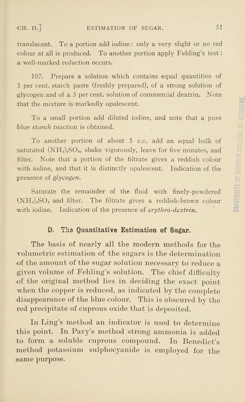 translucent. To a portion add iodine : only a very slight or no red colour at all is produced. To another portion apply Fehling’s test : .a well-marked reduction occurs. 107. Prepare a solution which contains equal quantities of 1 per cent, starch paste (freshly prepared), of a strong solution of glycogen and of a 3 percent, solution of commercial dextrin. Note ihat the mixture is markedly opalescent. To a small portion add diluted iodine, and note that a pure blue starch reaction is obtained. To another portion of about 5 c.c. add an equal bulk of •saturated (NHffiSCh, shake vigorously, leave for five minutes, and filter. Note that a portion of the filtrate gives a reddish colour with iodine, and that it is distinctly opalescent. Indication of the presence of glycogen. Saturate the remainder of the fluid with finely-powdered <NH4)2S04 and filter. The filtrate gives a reddish-brown colour with iodine. Indication of the presence of erythro-dextrin. D. The Quantitative Estimation of Sugar. The basis of nearly all the modern methods for the volumetric estimation of the sugars is the determination of the amount of the sugar solution necessary to reduce a given volume of Fehling’s solution. The chief difficulty of the original method lies in deciding the exact point when the copper is reduced, as indicated by the complete disappearance of the blue colour. This is obscured by the red precipitate of cuprous oxide that is deposited. In Ling’s method an indicator is used to determine this point. In Pavy’s method strong ammonia is added to form a soluble cuprous compound. In Benedict’s method potassium sulphocyanide is employed for the same purpose.