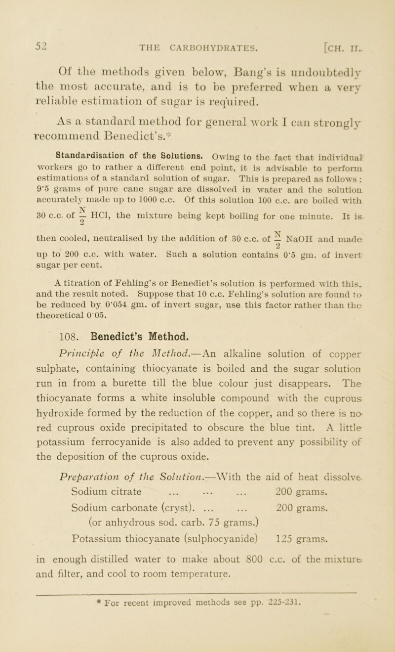 Of the methods given below, Bang’s is undoubtedly the most accurate, and is to be preferred when a very reliable estimation of sugar is required. As a standard method for general work I can strongly recommend Benedict’s.* Standardisation of the Solutions. Owing to the fact that individual workers go to rather a different end point, it is advisable to perform estimations of a standard solution of sugar. This is prepared as follows : 9*5 grams of pure cane sugar are dissolved in ‘water and the solution accurately made up to 1000 c.c. Of this solution 100 c.c. are boiled with 30 c.c. of — HC1, the mixture being kept boiling for one minute. It is. N then cooled, neutralised by the addition of 30 c.c. of — NaOH and made 2 up to 200 c.c. with water. Such a solution contains 0'5 gm. of invert sugar per cent. A titration of Feliling’s or Benedict’s solution is performed with this, and the result noted. Suppose that 10 c.c. Fehling’s solution are found to be reduced by O'054 gm. of invert sugar, use this factor rather than the theoretical O'05. 108. Benedict’s Method. Principle of the Method.—An alkaline solution of copper sulphate, containing thiocyanate is boiled and the sugar solution run in from a burette till the blue colour just disappears. The thiocyanate forms a white insoluble compound with the cuprous hydroxide formed by the reduction of the copper, and so there is no red cuprous oxide precipitated to obscure the blue tint. A little potassium ferrocyanide is also added to prevent any possibility of the deposition of the cuprous oxide. Preparation of the Solution.—With the aid of heat dissolve Sodium citrate ... ... ... 200 grams. Sodium carbonate (cryst). ... ... 200 grams. (or anhydrous sod. carb. 75 grams.) Potassium thiocyanate (sulphocyanide) 125 grams. in enough distilled water to make about 800 c.c. of the mixture and filter, and cool to room temperature. # For recent improved methods see pp. 225-231.