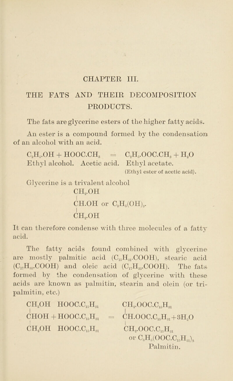 i THE FATS AND THEIR DECOMPOSITION PRODUCTS. The fats are glycerine esters of the higher fatty acids. An ester is a compound formed by the condensation of an alcohol with an acid. C2H5.OH + HOOC.CH3 = C.2H5.OOC.CH3 + IUO Ethyl alcohol. Acetic acid. Ethyl acetate. (Ethyl ester of acetic acid). Glycerine is a triyalent alcohol ch2.oh CH.OH or C3H5(OH)3. ch2.oh It can therefore condense with three molecules of a fatty •/ acid. The fatty acids found combined with glycerine are mostly palmitic acid (C15H31.COOH), stearic acid (C1TH35.COOH) and oleic acid (C17H33.COOH). The fats formed by the condensation of glycerine with these acids are known as palmitin, stearin and olein (or tri- palmitin, etc.) CH2OH HOOC.C15H31 CHOH + HOOC.C15H31 j CIIJ)II HOOC.C,jHm Palmitin. CH.2.OOC.C,,H31 CH.00C.C15Hm+3H„0 I ch,.ooc.c13h:!1 or C9H3(OOC.C,,Hs1)9