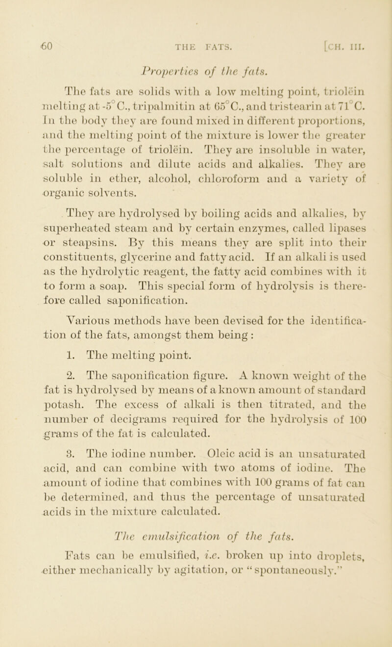 Properties of the fats. The fats are solids with a low melting point, triolein melting at -5°C., tripalmitin at G5 C., and tristearin at 71 C. In the body they are found mixed in different proportions, and the melting point of the mixture is lower the greater the percentage of triolein. They are insoluble in water, salt solutions and dilute acids and alkalies. They are c/ soluble in ether, alcohol, chloroform and a variety of organic solvents. They are hydrolysed by boiling acids and alkalies, by superheated steam and by certain enzymes, called lipases or steapsins. By this means they are split into their constituents, glycerine and fatty acid. If an alkali is used as the hydrolytic reagent, the fatty acid combines with it to form a soap. This special form of hydrolysis is there- fore called saponification. Various methods have been devised for the identifica- tion of the fats, amongst them being : 1. The melting point. 2. The saponification figure. A known weight of the fat is hydrolysed by means of a known amount of standard potash. The excess of alkali is then titrated, and the number of decigrams required for the hydrolysis of 100 grams of the fat is calculated. 3. The iodine number. Oleic acid is an unsaturated acid, and can combine with two atoms of iodine. The amount of iodine that combines with 100 grams of fat can Be determined, and thus the percentage of unsaturated acids in the mixture calculated. The emulsification of the fats. Fats can be emulsified, i.e. broken up into droplets, either mechanically by agitation, or “spontaneously.''