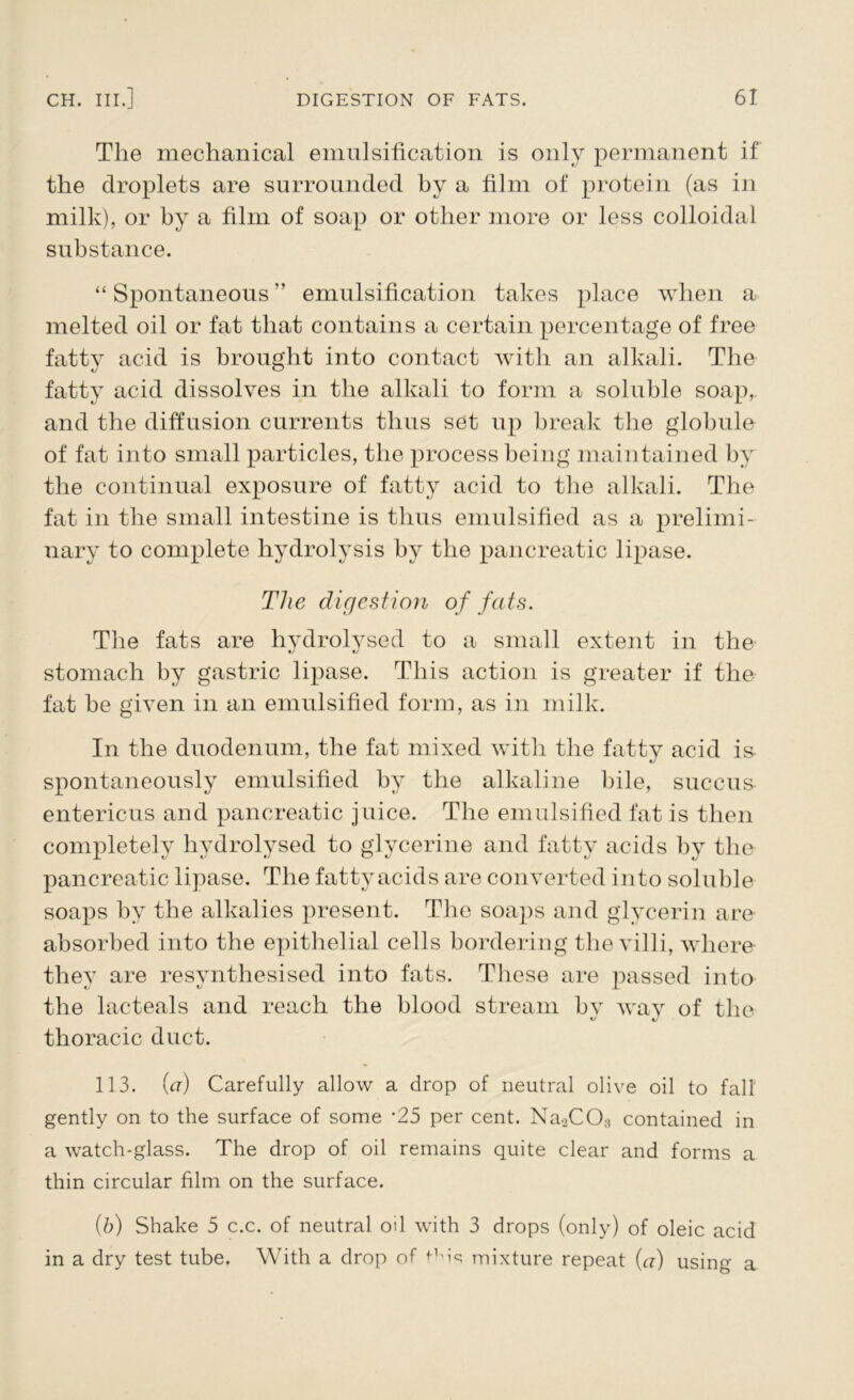 The mechanical emulsification is only permanent if the droplets are surrounded by a film of protein (as in milk), or hy a film of soap or other more or less colloidal substance. “ Spontaneous ” emulsification takes place when a melted oil or fat that contains a certain percentage of free fatty acid is brought into contact with an alkali. The fatty acid dissolves in the alkali to form a soluble soap, and the diffusion currents thus set up break the globule of fat into small particles, the process being maintained hy the continual exposure of fatty acid to the alkali. The fat in the small intestine is thus emulsified as a prelimi- nary to complete hydrolysis by the pancreatic lipase. The digest ion of fats. The fats are hydrolysed to a small extent in the stomach by gastric lipase. This action is greater if the fat he given in an emulsified form, as in milk. In the duodenum, the fat mixed with the fatty acid is spontaneously emulsified hy the alkaline bile, succus entericus and pancreatic juice. The emulsified fat is then completely hydrolysed to glycerine and fatty acids hy the pancreatic lipase. The fatty acids are converted into soluble soaps by the alkalies present. The soaps and glycerin are absorbed into the epithelial cells bordering the villi, where they are resynthesised into fats. These are passed into the lacteals and reach the blood stream hy way of the thoracic duct. 113. (a) Carefully allow a drop of neutral olive oil to fall gently on to the surface of some ‘25 per cent. Na2C03 contained in a watch-glass. The drop of oil remains quite clear and forms a thin circular film on the surface. (b) Shake 5 c.c. of neutral oil with 3 drops (only) of oleic acid in a dry test tube. With a drop of f-Mq mixture repeat (a) using a