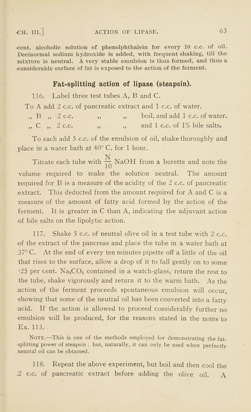 •cent, alcoholic solution of phenolphthalein for every 10 c.c. of oil. Decinormal sodium hydroxide is added, with frequent shaking, till the mixture is neutral. A very stable emulsion is thus formed, and thus a considerable surface of fat is exposed to the action of the ferment. Fat-splitting action of lipase (steapsin). 116. Label three test tubes A, B and C. To A add 2 c.c. of pancreatic extract and 1 c.c. of water. ,, B ,, 2 c.c. ,, ,, boil, and add 1 c.c. of water. ,, C ,, 2 c.c. ,, ,, and 1 c.c. of 1% bile salts. To each add 5 c.c. of the emulsion of oil, shake thoroughly and place in a water bath at 40° C. for 1 hour. N Titrate each tube with — NaOH from a burette and note the volume required to make the solution neutral. The amount required for B is a measure of the acidity of the 2 c.c. of pancreatic extract. This deducted from the amount required for A and C is a measure of the amount of fatty acid formed by the action of the ferment. It is greater in C than A, indicating the adjuvant action of bile salts on the lipolytic action. 117. Shake 5 c.c. of neutral olive oil in a test tube with 2 c.c. of the extract of the pancreas and place the tube in a water bath at 37° C. At the end of every ten minutes pipette off a little of the oil that rises to the surface, allow a drop of it to fall gently on to some •25 per cent. Na2C03 contained in a watch-glass, return the rest to the tube, shake vigorously and return it to the warm bath. As the action of the ferment proceeds spontaneous emulsion will occur, showing that some of the neutral oil has been converted into a fat tv acid. If the action is allowed to proceed considerably further no emulsion will be produced, for the reasons stated in the notes to Ex. 113. Note.—This is one of the methods employed for demonstrating the fat- splitting power of steapsin ; but, naturally, it can only be used when perfectly neutral oil can be obtained. 118. Repeat the above experiment, but boil and then cool the 2 c.c. of pancreatic extract before adding the olive oil. A