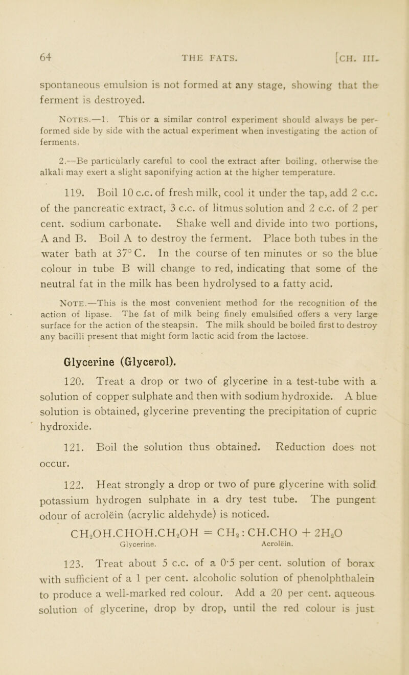 spontaneous emulsion is not formed at any stage, showing that the ferment is destroyed. Notes.—1. This or a similar control experiment should always be per- formed side by side with the actual experiment when investigating the action of ferments. 2.—Be particularly careful to cool the extract after boiling, otherwise the alkali may exert a slight saponifying action at the higher temperature. 119. Boil 10 c.c. of fresh milk, cool it under the tap, add 2 c.c. of the pancreatic extract, 3 c.c. of litmus solution and 2 c.c. of 2 per cent, sodium carbonate. Shake well and divide into two portions, A and B. Boil A to destroy the ferment. Place both tubes in the water bath at 37° C. In the course of ten minutes or so the blue colour in tube B will change to red, indicating that some of the neutral fat in the milk has been hydrolysed to a fatty acid. Note.—This is the most convenient method for the recognition of the action of lipase. The fat of milk being finely emulsified offers a very large surface for the action of the steapsin. The milk should be boiled first to destroy any bacilli present that might form lactic acid from the lactose. Glycerine (Glycerol). 120. Treat a drop or two of glycerine in a test-tube with a solution of copper sulphate and then with sodium hydroxide. A blue solution is obtained, glycerine preventing the precipitation of cupric hydroxide. 121. Boil the solution thus obtained. Reduction does not occur. 122. Heat strongly a drop or two of pure glycerine with solid potassium hydrogen sulphate in a dry test tube. The pungent odour of acrolein (acrylic aldehyde) is noticed. CH2OH.CHOH.CH2OH = CH2: CH.CHO + 2PIoO Glycerine. Acrolein. 123. Treat about 5 c.c. of a 0*5 per cent, solution of borax with sufficient of a 1 per cent, alcoholic solution of phenolphthalein to produce a well-marked red colour. Add a 20 per cent, aqueous solution of glycerine, drop by drop, until the red colour is just