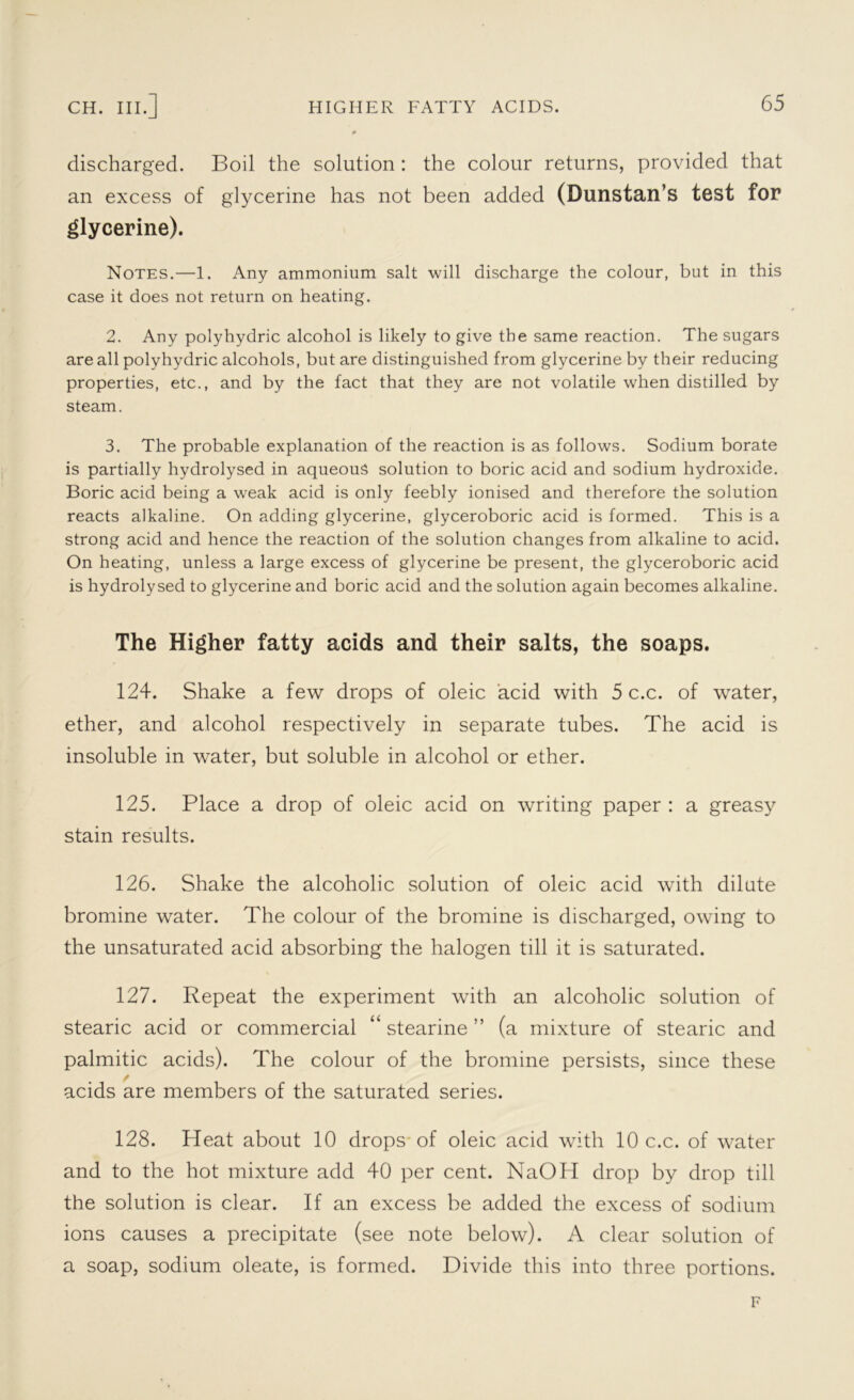 discharged. Boil the solution: the colour returns, provided that an excess of glycerine has not been added (Dunstan’s test for glycerine). Notes.—1. Any ammonium salt will discharge the colour, but in this case it does not return on heating. 2. Any polyhydric alcohol is likely to give the same reaction. The sugars are all polyhydric alcohols, but are distinguished from glycerine by their reducing properties, etc., and by the fact that they are not volatile when distilled by steam. 3. The probable explanation of the reaction is as follows. Sodium borate is partially hydrolysed in aqueous solution to boric acid and sodium hydroxide. Boric acid being a weak acid is only feebly ionised and therefore the solution reacts alkaline. On adding glycerine, glyceroboric acid is formed. This is a strong acid and hence the reaction of the solution changes from alkaline to acid. On heating, unless a large excess of glycerine be present, the glyceroboric acid is hydrolysed to glycerine and boric acid and the solution again becomes alkaline. The Higher fatty acids and their salts, the soaps. 124. Shake a few drops of oleic acid with 5 c.c. of water, ether, and alcohol respectively in separate tubes. The acid is insoluble in water, but soluble in alcohol or ether. 125. Place a drop of oleic acid on writing paper : a greasy stain results. 126. Shake the alcoholic solution of oleic acid with dilute bromine water. The colour of the bromine is discharged, owing to the unsaturated acid absorbing the halogen till it is saturated. 127. Repeat the experiment with an alcoholic solution of stearic acid or commercial “ stearine ” (a mixture of stearic and palmitic acids). The colour of the bromine persists, since these / acids are members of the saturated series. 128. Heat about 10 drops of oleic acid with 10 c.c. of water and to the hot mixture add 40 per cent. NaOH drop by drop till the solution is clear. If an excess be added the excess of sodium ions causes a precipitate (see note below). A clear solution of a soap, sodium oleate, is formed. Divide this into three portions. F