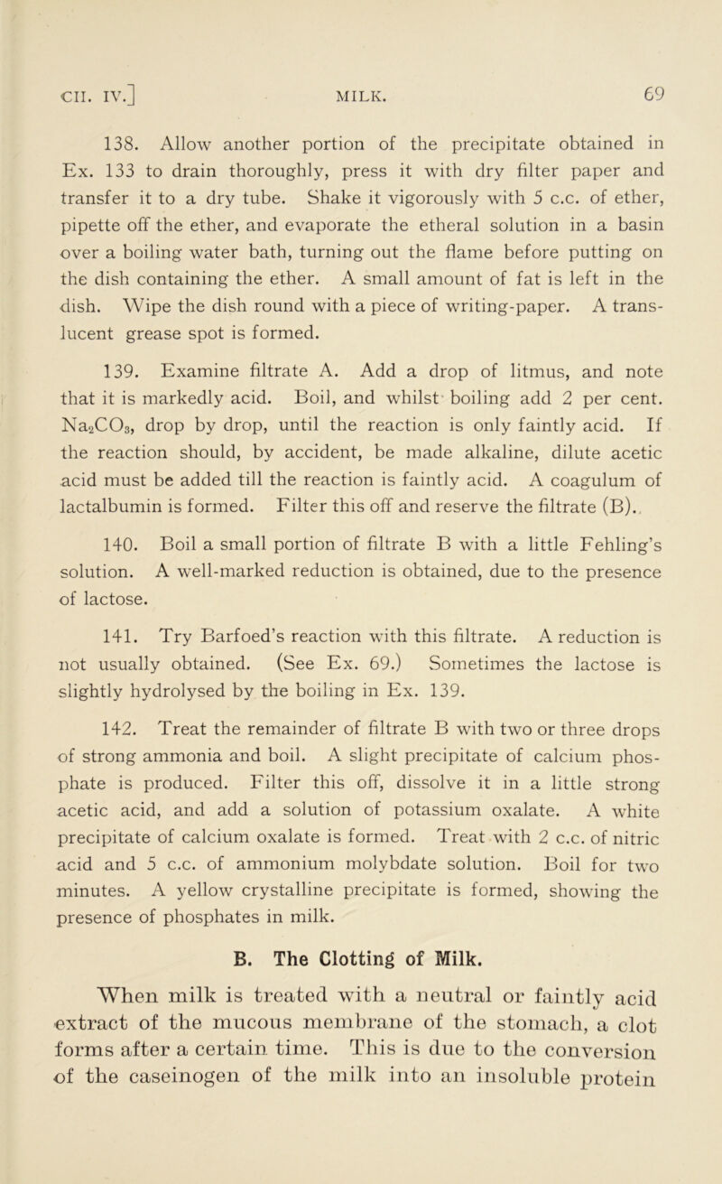 138. Allow another portion of the precipitate obtained in Ex. 133 to drain thoroughly, press it with dry filter paper and transfer it to a dry tube. Shake it vigorously with 5 c.c. of ether, pipette off the ether, and evaporate the etheral solution in a basin over a boiling water bath, turning out the flame before putting on the dish containing the ether. A small amount of fat is left in the dish. Wipe the dish round with a piece of writing-paper. A trans- lucent grease spot is formed. 139. Examine filtrate A. Add a drop of litmus, and note that it is markedly acid. Boil, and whilst boiling add 2 per cent. Na2C03, drop by drop, until the reaction is only faintly acid. If the reaction should, by accident, be made alkaline, dilute acetic acid must be added till the reaction is faintly acid. A coagulum of lactalbumin is formed. Filter this off and reserve the filtrate (B).. 140. Boil a small portion of filtrate B with a little Fehling’s solution. A well-marked reduction is obtained, due to the presence of lactose. 141. Try Barfoed’s reaction with this filtrate. A reduction is not usually obtained. (See Ex. 69.) Sometimes the lactose is slightly hydrolysed by the boiling in Ex. 139. 142. Treat the remainder of filtrate B with two or three drops of strong ammonia and boil. A slight precipitate of calcium phos- phate is produced. Filter this off, dissolve it in a little strong acetic acid, and add a solution of potassium oxalate. A white precipitate of calcium oxalate is formed. Treat with 2 c.c. of nitric acid and 5 c.c. of ammonium molybdate solution. Boil for two minutes. A yellow crystalline precipitate is formed, showing the presence of phosphates in milk. B. The Clotting of Milk. When milk is treated with a neutral or faintly acid extract of the mucous membrane of the stomach, a clot forms after a certain time. This is due to the conversion of the caseinogen of the milk into an insoluble protein