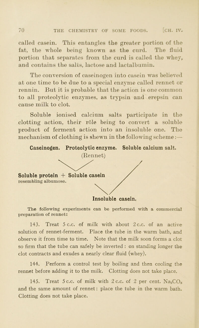 called casein. This entangles the greater portion of the fat, the whole being known as the curd. The fluid portion that separates from the curd is called the whey, and contains the salts, lactose and lac talk urn in. The conversion of caseinogen into casein was believed at one time to be due to a special enzyme called rennet or rennin. But it is probable that the action is one common to all proteolytic enzymes, as trypsin and erepsin can cause milk to clot. Soluble ionised calcium salts participate in the clotting action, their role being to convert a soluble product of ferment action into an insoluble one. The mechanism of clothing is shewn in the following scheme :— Caseinogen. Proteolytic enzyme. Soluble calcium salt. (Rennet) Soluble protein + Soluble casein resembling albumose. Insoluble casein. The following experiments can be performed with a commercial preparation of rennet: 143. Treat 5 c.c. of milk with about 2 c.c. of an active solution of rennet-ferment. Place the tube in the warm bath, and observe it from time to time. Note that the milk soon forms a clot so firm that the tube can safely be inverted : on standing longer the clot contracts and exudes a nearly clear fluid (whey). 144. Perform a control test by boiling and then cooling the rennet before adding it to the milk. Clotting does not take place. 145. Treat 5 c.c. of milk with 2 c.c. of 2 per cent. Na2COs and the same amount of rennet: place the tube in the warm bath. Clotting does not take place.
