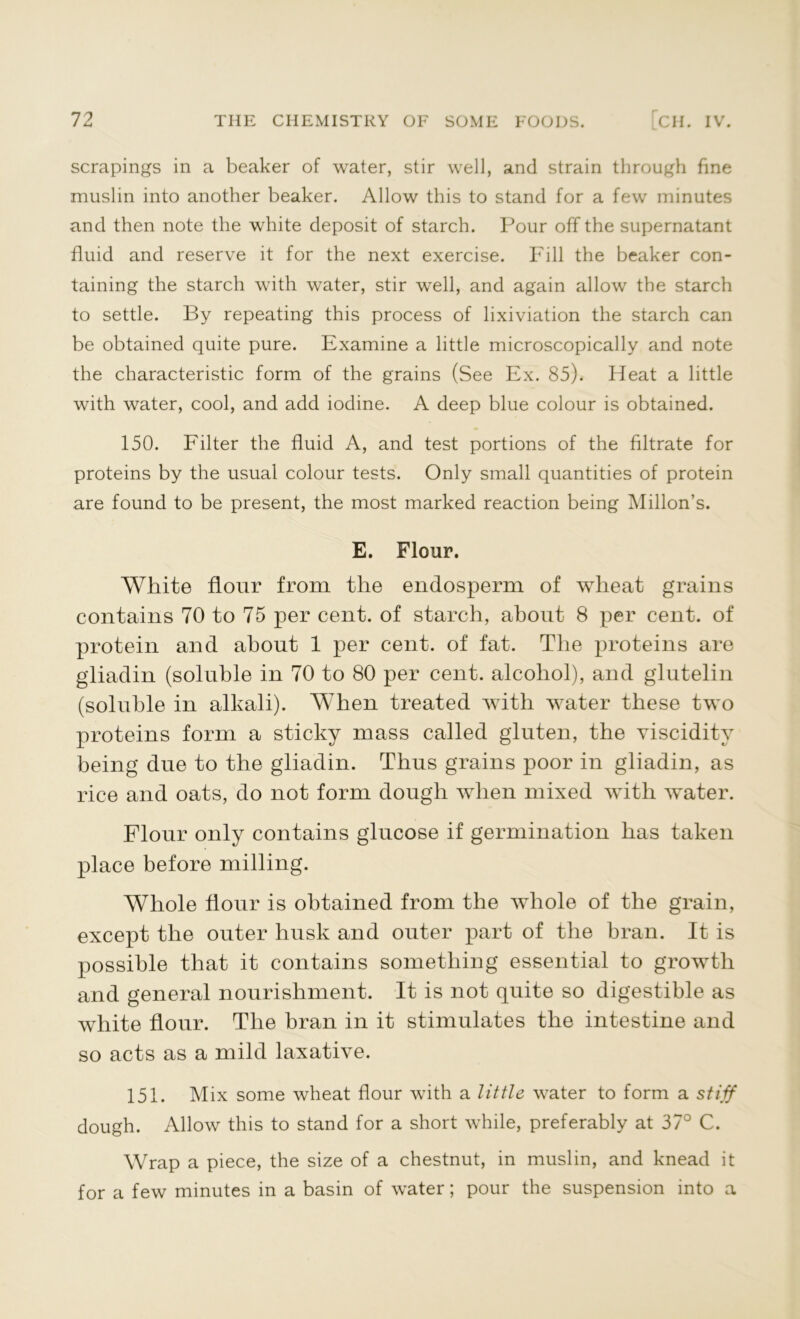 scrapings in a beaker of water, stir well, and strain through fine muslin into another beaker. Allow this to stand for a few minutes and then note the white deposit of starch. Pour off the supernatant fluid and reserve it for the next exercise. Fill the beaker con- taining the starch with water, stir well, and again allow the starch to settle. By repeating this process of lixiviation the starch can be obtained quite pure. Examine a little microscopically and note the characteristic form of the grains (See Ex. 85). Heat a little with water, cool, and add iodine. A deep blue colour is obtained. 150. Filter the fluid A, and test portions of the filtrate for proteins by the usual colour tests. Only small quantities of protein are found to be present, the most marked reaction being Millon’s. E. Flour. White flour from the endosperm of wheat grains contains 70 to 75 per cent, of starch, about 8 per cent, of protein and about 1 per cent, of fat. The proteins are gliadin (soluble in 70 to 80 per cent, alcohol), and glutelin (soluble in alkali). When treated with water these two proteins form a sticky mass called gluten, the viscidity being due to the gliadin. Thus grains poor in gliadin, as rice and oats, do not form dough when mixed with water. Flour only contains glucose if germination has taken place before milling. Whole flour is obtained from the whole of the grain, except the outer husk and outer part of the bran. It is possible that it contains something essential to growth and general nourishment. It is not quite so digestible as white flour. The bran in it stimulates the intestine and so acts as a mild laxative. 151. Mix some wheat flour with a little water to form a stiff dough. Allow this to stand for a short while, preferably at 37° C. Wrap a piece, the size of a chestnut, in muslin, and knead it for a few minutes in a basin of water; pour the suspension into a