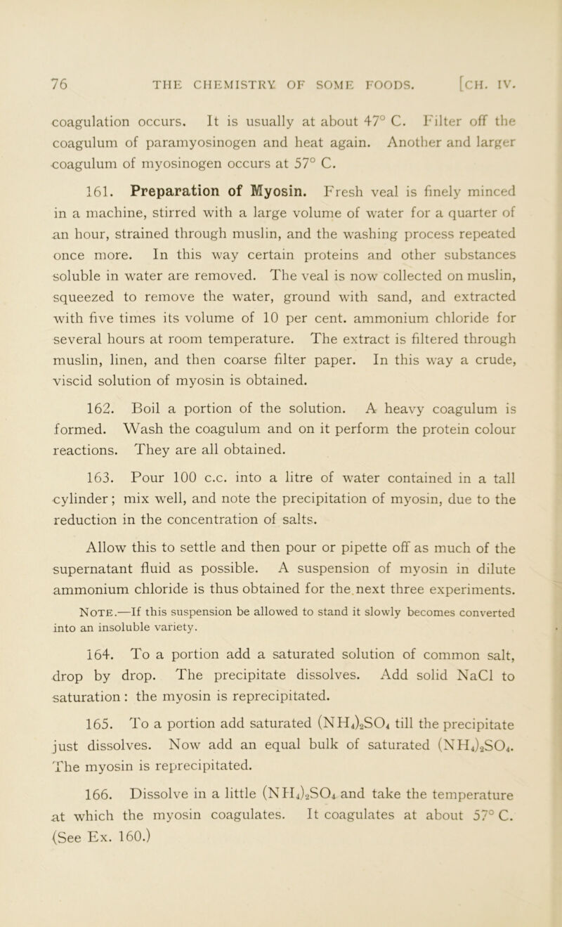 coagulation occurs. It is usually at about 47° C. Filter off the coagulum of paramyosinogen and heat again. Another and larger coagulum of myosinogen occurs at 57° C. 161. Preparation of Myosin. Fresh veal is finely minced in a machine, stirred with a large volume of water for a quarter of an hour, strained through muslin, and the washing process repeated once more. In this way certain proteins and other substances soluble in water are removed. The veal is now collected on muslin, squeezed to remove the water, ground with sand, and extracted with five times its volume of 10 per cent, ammonium chloride for several hours at room temperature. The extract is filtered through muslin, linen, and then coarse filter paper. In this way a crude, viscid solution of myosin is obtained. 162. Boil a portion of the solution. A heavy coagulum is formed. Wash the coagulum and on it perform the protein colour reactions. They are all obtained. 163. Pour 100 c.c. into a litre of water contained in a tall cylinder; mix well, and note the precipitation of myosin, due to the reduction in the concentration of salts. Allow this to settle and then pour or pipette off as much of the supernatant fluid as possible. A suspension of myosin in dilute ammonium chloride is thus obtained for the next three experiments. Note.—If this suspension be allowed to stand it slowly becomes converted into an insoluble variety. 164. To a portion add a saturated solution of common salt, drop by drop. The precipitate dissolves. Add solid NaCl to saturation : the myosin is reprecipitated. 165. To a portion add saturated (NH4)2S04 till the precipitate just dissolves. Now add an equal bulk of saturated (NH4)2S04. The myosin is reprecipitated. 166. Dissolve in a little (NH4)2S04 and take the temperature at which the myosin coagulates. It coagulates at about 57° C. (See Ex. 160.)
