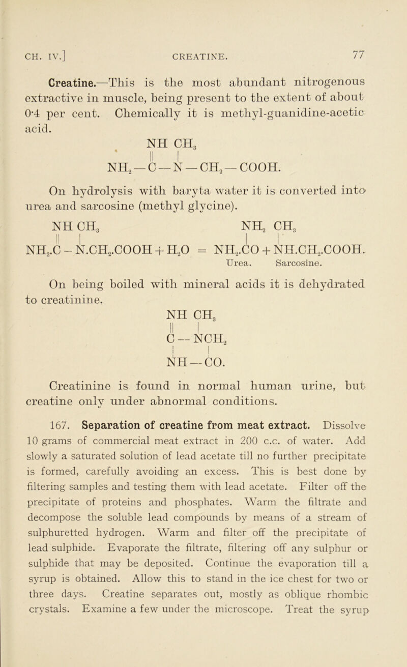 Creatine.—This is the most abundant nitrogenous extractive in muscle, being present to the extent of about 0*4 per cent. Chemically it is methyl-guanidine-acetic acid. NH CH3 NH2 — C — N — CH2 — COOH. On hydrolysis with baryta water it is converted into urea and sarcosine (methyl glycine). NH CH3 NH2 CH3 nh2.c - n.ch2.cooh + h2o = nh2.co + nh.ch2.cooh. Urea. Sarcosine. On being boiled with mineral acids it is dehydrated to creatinine. NH CH3 II I C — NCR, I I NH — CO. Creatinine is found in normal human urine, but creatine onlv under abnormal conditions. 167. Separation of creatine from meat extract. Dissolve 10 grams of commercial meat extract in 200 c.c. of water. Add slowly a saturated solution of lead acetate till no further precipitate is formed, carefully avoiding an excess. This is best done by filtering samples and testing them with lead acetate. Filter off the precipitate of proteins and phosphates. Warm the filtrate and decompose the soluble lead compounds by means of a stream of sulphuretted hydrogen. Warm and filter off the precipitate of lead sulphide. Evaporate the filtrate, filtering off any sulphur or sulphide that may be deposited. Continue the evaporation till a syrup is obtained. Allow this to stand in the ice chest for two or three days. Creatine separates out, mostly as oblique rhombic crystals. Examine a few under the microscope. Treat the syrup