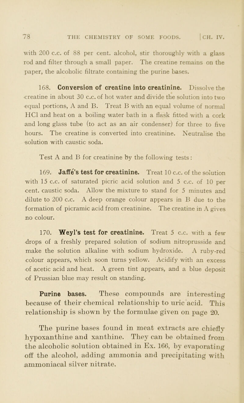 with 200 c.c. of 88 per cent, alcohol, stir thoroughly with a glass rod and filter through a small paper. The creatine remains on the paper, the alcoholic filtrate containing the purine bases. 168. Conversion of creatine into creatinine. Dissolve the •creatine in about 30 c.c. of hot water and divide the solution into two equal portions, A and B. Treat B with an equal volume of normal HC1 and heat on a boiling water bath in a flask fitted with a cork and long glass tube (to act as an air condenser) for three to five hours. The creatine is converted into creatinine. Neutralise the ■solution with caustic soda. Test A and B for creatinine by the following tests: 169. Jaffe’s test for creatinine. Treat 10 c.c. of the solution with 15 c.c. of saturated picric acid solution and 5 c.c. of 10 per cent, caustic soda. Allow the mixture to stand for 5 minutes and dilute to 200 c.c. A deep orange colour appears in B due to the formation of picramic acid from creatinine. The creatine in A gives no colour. 170. Weyl’s test for creatinine. Treat 5 c.c. with a few drops of a freshly prepared solution of sodium nitroprusside and make the solution alkaline with sodium hydroxide. A ruby-red colour appears, which soon turns yellow. Acidify with an excess of acetic acid and heat. A green tint appears, and a blue deposit of Prussian blue may result on standing. Purine bases. These compounds are interesting because of their chemical relationship to uric acid. This relationship is shown by the formulae given on page 20. The purine bases found in meat extracts are chiefly hypoxanthine and xanthine. They can he obtained from the alcoholic solution obtained in Ex. 166, by evaporating off the alcohol, adding ammonia and precipitating with xmimoniacal silver nitrate.