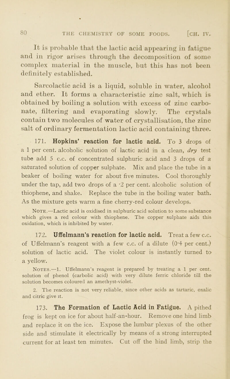 It is probable that the lactic acid appearing in fatigue and in rigor arises through the decomposition of some complex material in the muscle, but this has not been definitely established. Sarcolactic acid is a liquid, soluble in water, alcohol and ether. It forms a characteristic zinc salt, which is obtained by boiling a solution with excess of zinc carbo- nate, filtering and evaporating slowly. The crystals contain two molecules of water of crystallisation, the zinc salt of ordinary fermentation lactic acid containing three. 171. Hopkins’ reaction for lactic acid. To 3 drops of a 1 per cent, alcoholic solution of lactic acid in a clean, dry test tube add 5 c.c. of concentrated sulphuric acid and 3 drops of a saturated solution of copper sulphate. Mix and place the tube in a beaker of boiling water for about five minutes. Cool thoroughly under the tap, add two drops of a -2 per cent, alcoholic solution of thiophene, and shake. Replace the tube in the boiling water bath. As the mixture gets warm a fine cherry-red colour develops. Note.—Lactic acid is oxidised in sulphuric acid solution to some substance which gives a red colour with thiophene. The copper sulphate aids this oxidation, which is inhibited by water. 172. Uffelmann’s reaction for lactic acid. Treat a few c.c. of Uffelmann’s reagent with a few c.c. of a dilute (0*4 per cent.) solution of lactic acid. The violet colour is instantly turned to a yellow. Notes.—1. Uffelmann’s reagent is prepared by treating a 1 per cent, solution of phenol (carbolic acid) with very dilute ferric chloride till the solution becomes coloured an amethyst-violet. 2. The reaction is not very reliable, since other acids as tartaric, oxalic and citric give it. 173. The Formation of Lactic Acid in Fatigue. A pithed frog is kept on ice for about half-an-hour. Remove one hind limb and replace it on the ice. Expose the lumbar plexus of the other side and stimulate it electrically by means of a strong interrupted current for at least ten minutes. Cut off the hind limb, strip the