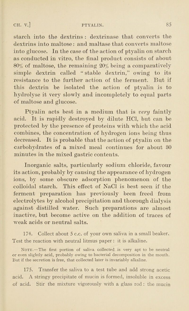 starch into the dextrins : dextrinase that converts the dextrins into maltose : and maltase that converts maltose into glucose. In the case of the action of ptyalin on starch as conducted in vitro, the final product consists of about 80% of maltose, the remaining 20% being a comparatively simple dextrin called “ stable dextrin,” owing to its resistance to the further action of the ferment. But if this dextrin he isolated the action of ptyalin is to hydrolyse it very slowly and incompletely to equal parts of maltose and glucose. Ptyalin acts best in a medium that is very faintly acid. It is rapidly destroyed by dilute HC1, but can be protected by the presence of proteins with which the acid combines, the concentration of hydrogen ions being thus decreased. It is probable that the action of ptyalin on the carbohydrates of a mixed meal continues for about 30 minutes in the mixed gastric contents. Inorganic salts, particularly sodium chloride, favour its action, probably by causing the appearance of hydrogen ions, by some obscure adsorption phenomenon of the colloidal starch. This effect of NaCl is best seen if the ferment preparation lias previously been freed from electrolytes by alcohol precipitation and thorough dialysis against distilled water. Such preparations are almost inactive, but become active on the addition of traces of w^eak acids or neutral salts. 174. Collect about 5 c.c. of your own saliva in a small beaker. Test the reaction with neutral litmus paper : it is alkaline. Note.—The first portion of saliva collected is very apt to be neutral or even slightly acid, probably owing to bacterial decomposition in the mouth. But if the secretion is free, that collected later is invariably alkaline. 175. Transfer the saliva to a test tube and add strong acetic acid. A stringy precipitate of mucin is formed, insoluble in excess of acid. Stir the mixture vigorously with a glass rod : the mucin