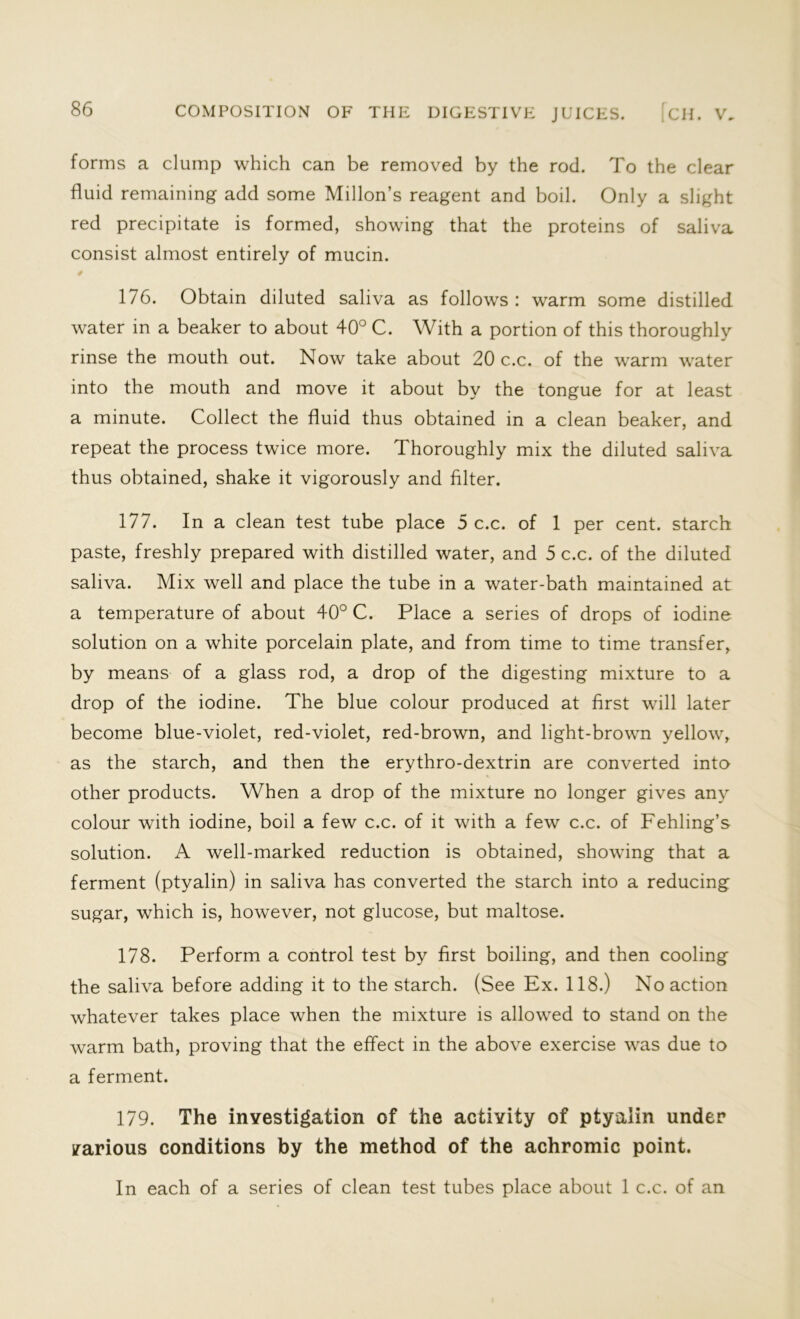 forms a clump which can be removed by the rod. To the clear fluid remaining add some Millon’s reagent and boil. Only a slight red precipitate is formed, showing that the proteins of saliva consist almost entirely of mucin. # 176. Obtain diluted saliva as follows : warm some distilled water in a beaker to about 40° C. With a portion of this thoroughly rinse the mouth out. Now take about 20 c.c. of the warm water into the mouth and move it about by the tongue for at least a minute. Collect the fluid thus obtained in a clean beaker, and repeat the process twice more. Thoroughly mix the diluted saliva thus obtained, shake it vigorously and filter. 177. In a clean test tube place 5 c.c. of 1 per cent, starch paste, freshly prepared with distilled water, and 5 c.c. of the diluted saliva. Mix well and place the tube in a water-bath maintained at a temperature of about 40° C. Place a series of drops of iodine solution on a white porcelain plate, and from time to time transfer, by means of a glass rod, a drop of the digesting mixture to a drop of the iodine. The blue colour produced at first will later become blue-violet, red-violet, red-brown, and light-brown yellow, as the starch, and then the erythro-dextrin are converted into other products. When a drop of the mixture no longer gives any colour with iodine, boil a few c.c. of it with a few c.c. of Fehling’s solution. A well-marked reduction is obtained, showing that a ferment (ptyalin) in saliva has converted the starch into a reducing sugar, which is, however, not glucose, but maltose. 178. Perform a control test by first boiling, and then cooling the saliva before adding it to the starch. (See Ex. 118.) No action whatever takes place when the mixture is allowed to stand on the warm bath, proving that the effect in the above exercise was due to a ferment. 179. The investigation of the activity of ptyalin under various conditions by the method of the achromic point. In each of a series of clean test tubes place about 1 c.c. of an
