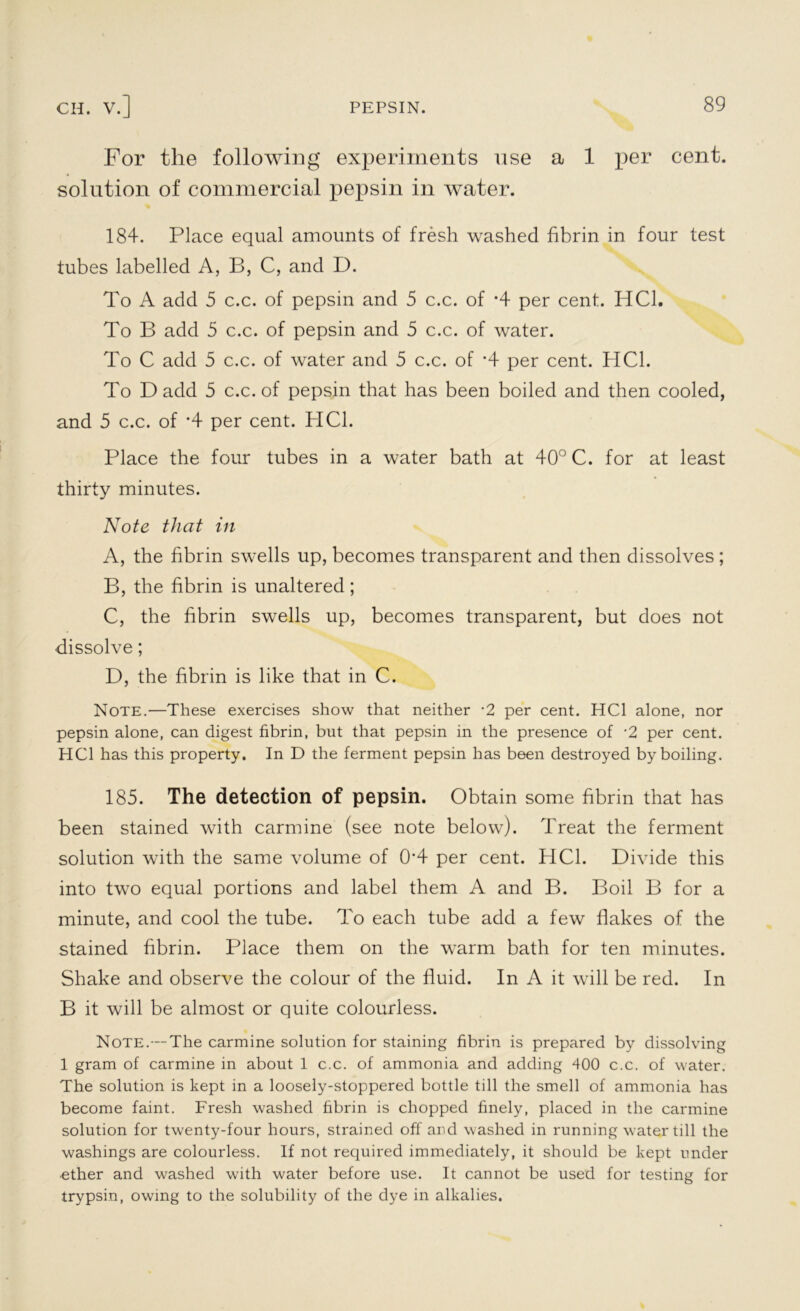 For the following experiments use a 1 per cent, solution of commercial pepsin in ivater. 184. Place equal amounts of fresh washed fibrin in four test tubes labelled A, B, C, and D. To A add 5 c.c. of pepsin and 5 c.c. of *4 per cent. HC1. To B add 5 c.c. of pepsin and 5 c.c. of water. To C add 5 c.c. of water and 5 c.c. of '4 per cent. HC1. To D add 5 c.c. of pepsin that has been boiled and then cooled, and 5 c.c. of *4 per cent. HC1. Place the four tubes in a water bath at 40° C. for at least thirty minutes. Note that in A, the fibrin swells up, becomes transparent and then dissolves; B, the fibrin is unaltered; C, the fibrin swells up, becomes transparent, but does not dissolve; D, the fibrin is like that in C. Note.—These exercises show that neither -2 per cent. HC1 alone, nor pepsin alone, can digest fibrin, but that pepsin in the presence of -2 per cent. HC1 has this property. In D the ferment pepsin has been destroyed by boiling. 185. The detection of pepsin. Obtain some fibrin that has been stained with carmine (see note below). Treat the ferment solution with the same volume of 0*4 per cent. HC1. Divide this into two equal portions and label them A and B. Boil B for a minute, and cool the tube. To each tube add a few flakes of the stained fibrin. Place them on the warm bath for ten minutes. Shake and observe the colour of the fluid. In A it will be red. In B it will be almost or quite colourless. Note.—The carmine solution for staining fibrin is prepared by dissolving 1 gram of carmine in about 1 c.c. of ammonia and adding 400 c.c. of water. The solution is kept in a loosely-stoppered bottle till the smell of ammonia has become faint. Fresh washed fibrin is chopped finely, placed in the carmine solution for twenty-four hours, strained off and washed in running water till the washings are colourless. If not required immediately, it should be kept under ether and washed with water before use. It cannot be used for testing for trypsin, owing to the solubility of the dye in alkalies.
