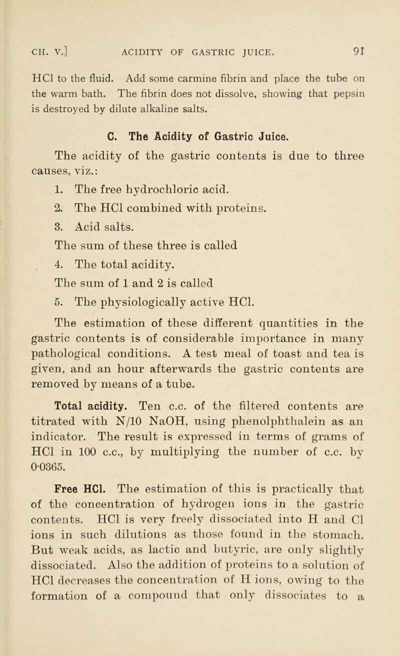 HC1 to the fluid. Add some carmine fibrin and place the tube on the warm bath. The fibrin does not dissolve, showing that pepsin is destroyed by dilute alkaline salts. C. The Acidity of Gastric Juice. The acidity of the gastric contents is due to three causes, viz.: 1. The free hydrochloric acid. tJ 2. The HC1 combined with proteins. 3. Acid salts. The sum of these three is called 4. The total acidity. The sum of 1 and 2 is called 5. The physiologically active HC1. The estimation of these different quantities in the gastric contents is of considerable importance in many pathological conditions. A test meal of toast and tea is given, and an hour afterwards the gastric contents are removed by means of a tube. Total acidity. Ten c.c. of the filtered contents are titrated with N/10 NaOH, using phenolphthalein as an indicator. The result is expressed in terms of grams of HC1 in 100 c.c., by multiplying the number of c.c. by 0*0365. Free HC1. The estimation of this is practically that of the concentration of hydrogen ions in the gastric contents. HC1 is very freely dissociated into H and Cl ions in such dilutions as those found in the stomach. But weak acids, as lactic and butyric, are only slightly dissociated. Also the addition of proteins to a solution of HC1 decreases the concentration of H ions, owing to the formation of a compound that only dissociates to a