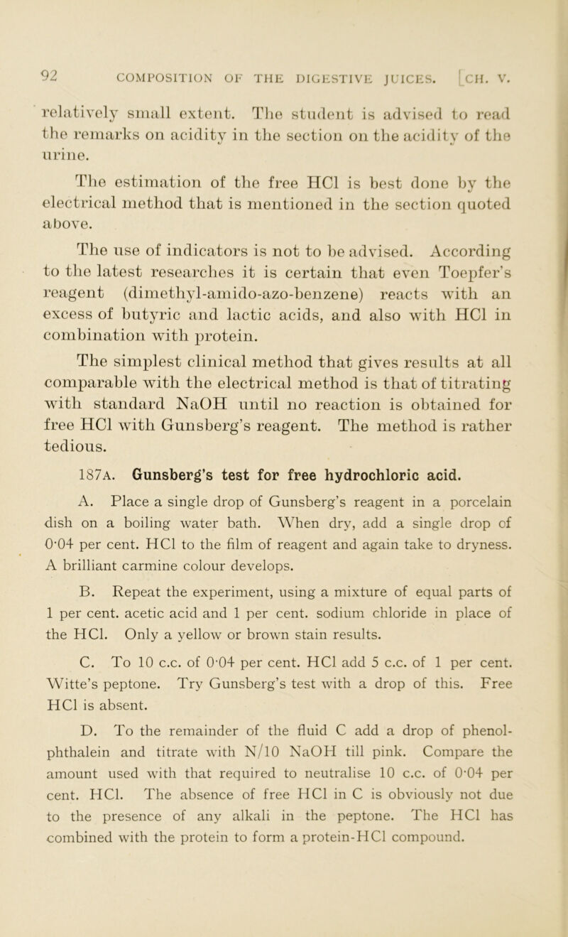 relatively small extent. The student is advised to read the remarks on acidity in the section on the acidity of the urine. The estimation of the free HC1 is best done by the electrical method that is mentioned in the section quoted above. The use of indicators is not to he advised. According to the latest researches it is certain that even Toepfer’s reagent (dimethyl-amido-azo-benzene) reacts with an excess of butyric and lactic acids, and also with HC1 in combination with protein. The simplest clinical method that gives results at all comparable with the electrical method is that of titrating with standard NaOH until no reaction is obtained for free HC1 with Gunsberg’s reagent. The method is rather tedious. 187a. Gunsberg’s test for free hydrochloric acid. A. Place a single drop of Gunsberg’s reagent in a porcelain dish on a boiling water bath. When dry, add a single drop of 0'04 per cent. HC1 to the film of reagent and again take to dryness. A brilliant carmine colour develops. B. Repeat the experiment, using a mixture of equal parts of 1 per cent, acetic acid and 1 per cent, sodium chloride in place of the HC1. Only a yellow or broAvn stain results. C. To 10 c.c. of 0f04 per cent. HC1 add 5 c.c. of 1 per cent. Witte’s peptone. Try Gunsberg’s test with a drop of this. Free HC1 is absent. D. To the remainder of the fluid C add a drop of phenol- phthalein and titrate with N/10 NaOH till pink. Compare the amount used with that required to neutralise 10 c.c. of 0‘04 per cent. HC1. The absence of free HC1 in C is obviously not due to the presence of any alkali in the peptone. The HC1 has combined with the protein to form a protein-HCl compound.