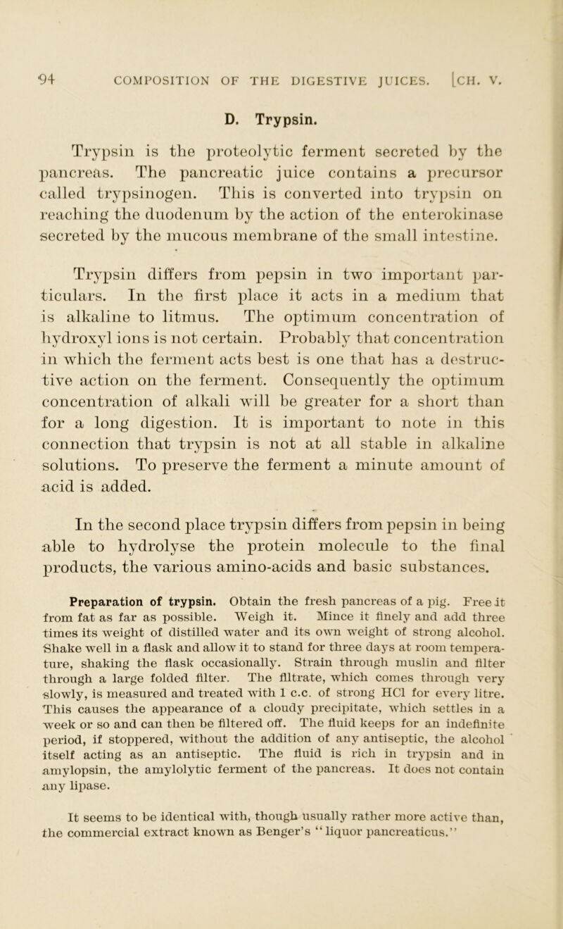 D. Trypsin. Trypsin is the proteolytic ferment secreted by the pancreas. The pancreatic juice contains a precursor called trypsinogen. This is converted into trypsin on reaching the duodenum by the action of the enterokinase secreted by the mucous membrane of the small intestine. Trypsin differs from pepsin in two important par- ticulars. In the first place it acts in a medium that is alkaline to litmus. The optimum concentration of hydroxyl ions is not certain. Probably that concentration in which the ferment acts best is one that has a destruc- tive action on the ferment. Consequently the optimum concentration of alkali will be greater for a short than for a long digestion. It is important to note in this connection that trypsin is not at all stable in alkaline solutions. To preserve the ferment a minute amount of acid is added. In the second place trypsin differs from pepsin in being able to hydrolyse the protein molecule to the final products, the various amino-acids and basic substances. Preparation of trypsin. Obtain the fresh pancreas of a pig. Free it from fat as far as possible. Weigh it. Mince it finely and add three times its weight of distilled water and its own weight of strong alcohol. Shake well in a flask and allow it to stand for three days at room tempera- ture, shaking the flask occasionally. Strain through muslin and filter through a large folded filter. The filtrate, which comes through very slowly, is measured and treated with 1 c.c. of strong HC1 for every litre. This causes the appearance of a cloudy precipitate, which settles in a -week or so and can then be filtered off. The fluid keeps for an indefinite period, if stoppered, without the addition of any antiseptic, the alcohol itself acting as an antiseptic. The fluid is rich in trypsin and in nmylopsin, the amylolytic ferment of the pancreas. It does not contain .any lipase. It seems to be identical with, though usually rather more active than, the commercial extract known as Benger’s “liquor pancreaticus.’’