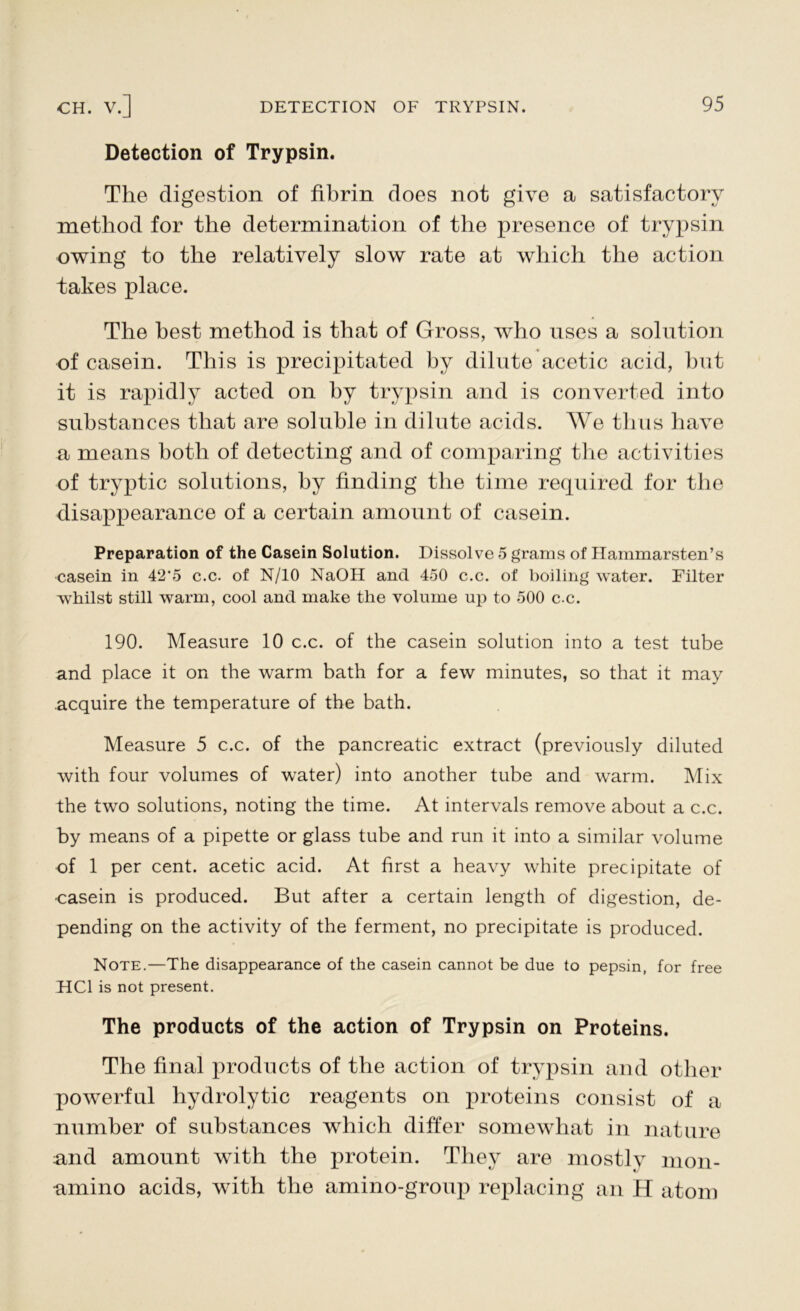 Detection of Trypsin. The digestion of fibrin does not give a satisfactory method for the determination of the presence of trypsin owing to the relatively slow rate at which the action takes place. The best method is that of Gross, who uses a solution of casein. This is precipitated by dilute acetic acid, but it is rapidly acted on by trypsin and is converted into substances that are soluble in dilute acids. We thus have a means both of detecting and of comparing the activities of tryptic solutions, by finding the time required for the disappearance of a certain amount of casein. Preparation of the Casein Solution. Dissolve 5 grams of Hammarsten’s casein in 42*5 c.c. of N/10 NaOH and 450 c.c. of boiling water. Filter whilst still warm, cool and make the volume up to 500 c.c. 190. Measure 10 c.c. of the casein solution into a test tube and place it on the warm bath for a few minutes, so that it may acquire the temperature of the bath. Measure 5 c.c. of the pancreatic extract (previously diluted with four volumes of water) into another tube and warm. Mix the two solutions, noting the time. At intervals remove about a c.c. by means of a pipette or glass tube and run it into a similar volume of 1 per cent, acetic acid. At first a heavy white precipitate of •casein is produced. But after a certain length of digestion, de- pending on the activity of the ferment, no precipitate is produced. Note.—The disappearance of the casein cannot be due to pepsin, for free HC1 is not present. The products of the action of Trypsin on Proteins. The final products of the action of trypsin and other powerful hydrolytic reagents on proteins consist of a number of substances which differ somewhat in nature and amount with the protein. They are mostly mon- amino acids, with the amino-group replacing an H atom