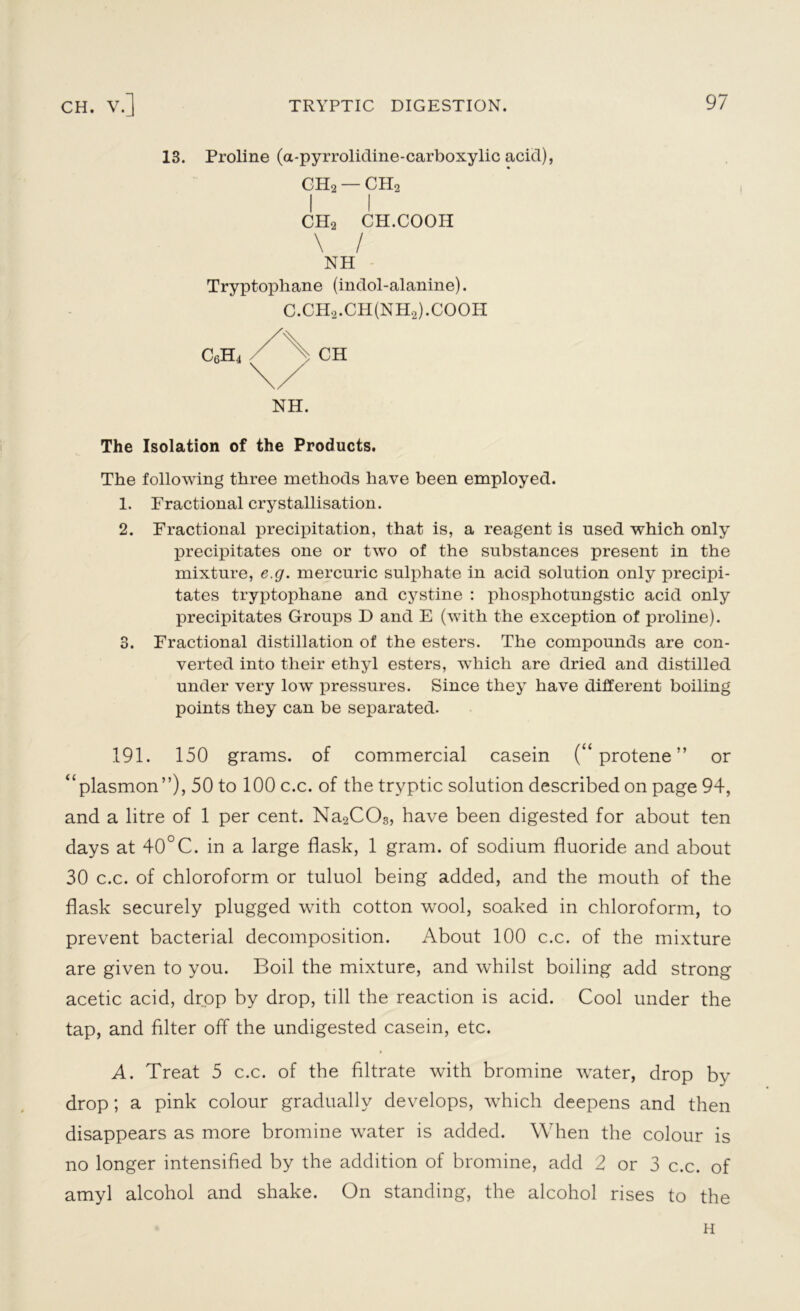 13. Proline (a-pyrrolidine-carboxylic acid), OH2 — CH2 C™ CH.COOH NH Tryptophane (indol-alanine). C.CH2.CH(NH2).COOH c6h4 CH NH. The Isolation of the Products. The following three methods have been employed. 1. Fractional crystallisation. 2. Fractional precipitation, that is, a reagent is used which only precipitates one or two of the substances present in the mixture, e.g. mercuric sulphate in acid solution only precipi- tates tryptophane and cystine : pliosphotungstic acid only precipitates Groups D and E (with the exception of proline). 3. Fractional distillation of the esters. The compounds are con- verted into their ethyl esters, which are dried and distilled under very low pressures. Since they have different boiling points they can be separated. 191. 150 grams, of commercial casein (“ protene ” or “plasmon”), 50 to 100 c.c. of the tryptic solution described on page 94, and a litre of 1 per cent. Na2C03, have been digested for about ten days at 40°C. in a large flask, 1 gram, of sodium fluoride and about 30 c.c. of chloroform or tuluol being added, and the mouth of the flask securely plugged with cotton wool, soaked in chloroform, to prevent bacterial decomposition. About 100 c.c. of the mixture are given to you. Boil the mixture, and whilst boiling add strong acetic acid, drop by drop, till the reaction is acid. Cool under the tap, and filter off the undigested casein, etc. A. Treat 5 c.c. of the filtrate with bromine water, drop by drop; a pink colour gradually develops, which deepens and then disappears as more bromine water is added. When the colour is no longer intensified by the addition of bromine, add 2 or 3 c.c. of amyl alcohol and shake. On standing, the alcohol rises to the H