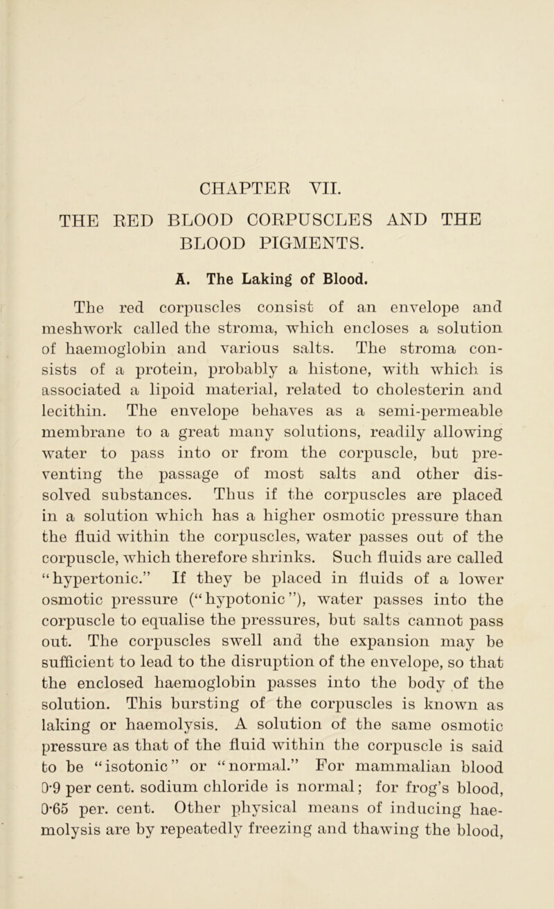 THE RED BLOOD CORPUSCLES AND THE BLOOD PIGMENTS. A. The Laking of Blood. The red corpuscles consist of an envelope and meshwork called the stroma, which encloses a solution of haemoglobin and various salts. The stroma con- sists of a protein, probably a histone, with which is associated a lipoid material, related to cholesterin and lecithin. The envelope behaves as a semi-permeable membrane to a great many solutions, readily allowing water to pass into or from the corpuscle, but pre- venting the passage of most salts and other dis- solved substances. Thus if the corpuscles are placed in a solution which has a higher osmotic pressure than the fluid within the corpuscles, water passes out of the corpuscle, which therefore shrinks. Such fluids are called “hypertonic.” If they be placed in fluids of a lower osmotic pressure (“hypotonic”), water passes into the corpuscle to equalise the pressures, hut salts cannot pass out. The corpuscles swell and the expansion may he sufficient to lead to the disruption of the envelope, so that the enclosed haemoglobin passes into the body of the solution. This bursting of the corpuscles is known as laking or haemolysis. A solution of the same osmotic pressure as that of the fluid within the corpuscle is said to be “isotonic” or “normal.” For mammalian blood 0-9 per cent, sodium chloride is normal; for frog’s blood, 0*65 per. cent. Other physical means of inducing hae- molysis are by repeatedly freezing and thawing the blood,