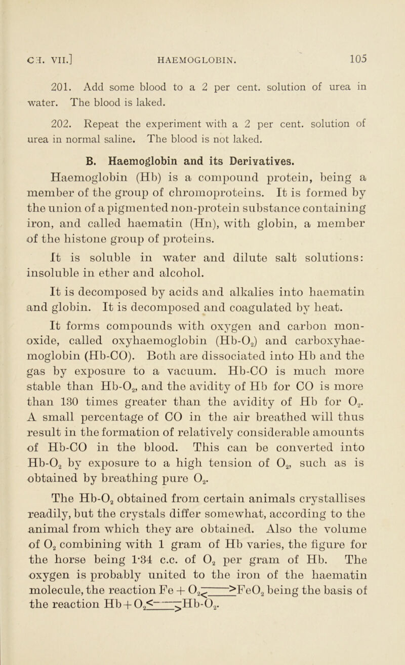 201. Add some blood to a 2 per cent, solution of urea in water. The blood is laked. 202. Repeat the experiment with a 2 per cent, solution of urea in normal saline. The blood is not laked. B. Haemoglobin and its Derivatives. Haemoglobin (Hb) is a compound protein, being a member of the group of chromoproteins. It is formed by the union of a pigmented non-protein substance containing iron, and called haematin (Hn), with globin, a member of the histone group of proteins. It is soluble in water and dilute salt solutions: insoluble in ether and alcohol. It is decomposed by acids and alkalies into haematin and globin. It is decomposed and coagulated by heat. It forms compounds with oxygen and carbon mon- oxide, called oxyhaemoglobin (Hb-02) and carboxyhae- moglobin (Hb-CO). Both are dissociated into Hb and the gas by exposure to a vacuum. Hb-CO is much more stable than Hb-02, and the avidity of Hb for CO is more than 130 times greater than the avidity of Hb for 02. A small percentage of CO in the air breathed will thus result in the formation of relatively considerable amounts of Hb-CO in the blood. This can be converted into Hb-02 by exposure to a high tension of 02, such as is obtained by breathing pure 02. The Hb-02 obtained from certain animals crystallises readily, but the crystals differ somewhat, according to the animal from which they are obtained. Also the volume of 02 combining with 1 gram of Hb varies, the figure for the horse being 1*34 c.c. of 02 per gram of Hb. The oxygen is probably united to the iron of the haematin molecule, the reaction Fe + (XT' >FeQ0 being the basis of the reaction Hb + O.,< ^Hb-09.