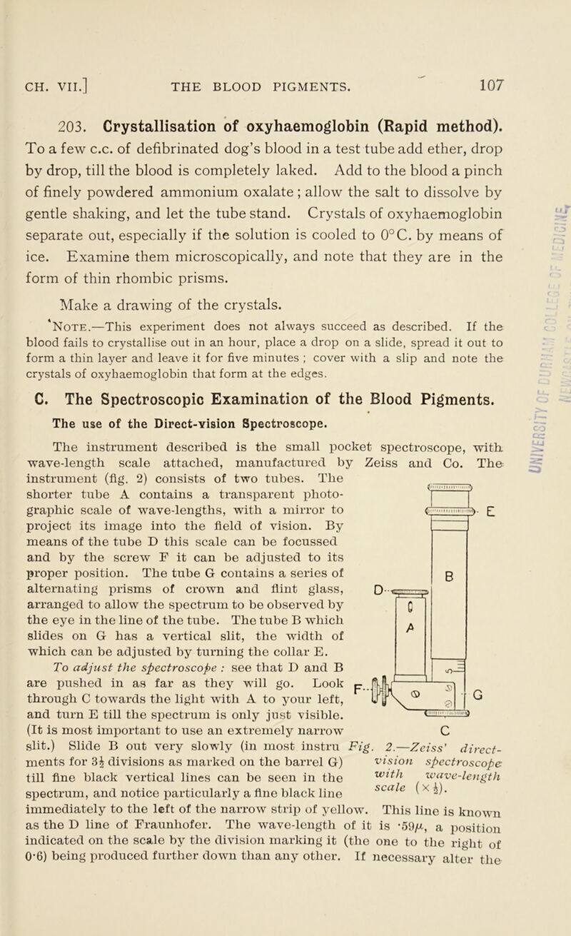 203. Crystallisation of oxyhaemoglobin (Rapid method). To a few c.c. of defibrinated dog’s blood in a test tube add ether, drop by drop, till the blood is completely laked. Add to the blood a pinch of finely powdered ammonium oxalate; allow the salt to dissolve by gentle shaking, and let the tube stand. Crystals of oxyhaemoglobin separate out, especially if the solution is cooled to 0°C. by means of ice. Examine them microscopically, and note that they are in the form of thin rhombic prisms. Make a drawing of the crystals. 'Note.—This experiment does not always succeed as described. If the blood fails to crystallise out in an hour, place a drop on a slide, spread it out to form a thin layer and leave it for five minutes ; cover with a slip and note the crystals of oxyhaemoglobin that form at the edges. C. The Spectroscopic Examination of the Blood Pigments. The use of the Direct-vision Spectroscope. Ai ■ 111 <L • mi 11111 mil D- >- E B ZZZ) 0 A The instrument described is the small pocket spectroscope, with wave-length scale attached, manufactured by Zeiss and Co. The instrument (fig. 2) consists of two tubes. The shorter tube A contains a transparent photo- graphic scale of wave-lengths, with a mirror to project its image into the field of vision. By means of the tube D this scale can be focussed and by the screw F it can be adjusted to its proper position. The tube G contains a series of alternating prisms of crown and flint glass, arranged to allow the spectrum to be observed by the eye in the line of the tube. The tube B which slides on G has a vertical slit, the width of which can be adjusted by turning the collar E. To adjust the spectroscope : see that D and B are pushed in as far as they will go. Look through C towards the light with A to your left, and turn E till the spectrum is only just visible. (It is most important to use an extremely narrow C slit.) Slide B out very slowly (in most instru Fig. 2.—Zeiss' direct- ments for 3^ divisions as marked on the barrel G) vision spectroscope till fine black vertical lines can be seen in the with wave-length spectrum, and notice particularly a fine black line scale ( x i). immediately to the left of the narrow strip of yellow. This line is known as the D line of Fraunhofer. The wave-length of it is -59/jl, a position indicated on the scale by the division marking it (the one to the right of 0*6) being produced further down than any other. If necessary alter the u_i