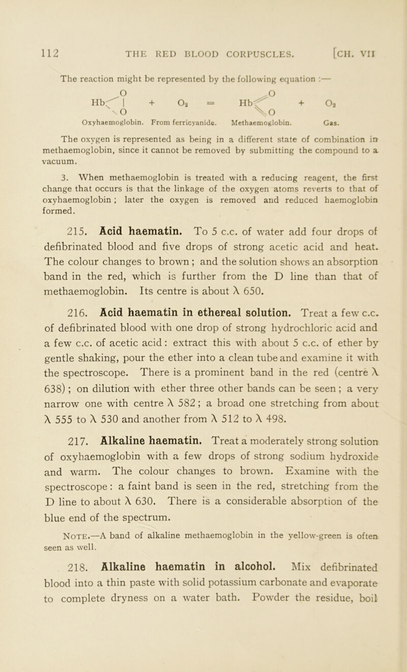 The reaction might be represented by the following equation :— O O Hb- | + Oa = Hbf' + 02 sxO \o Oxyhaemoglobin. From ferricyanide. Methaemoglobin. Gas. The oxygen is represented as being in a different state of combination in methaemoglobin, since it cannot be removed by submitting the compound to a vacuum. 3. When methaemoglobin is treated with a reducing reagent, the first change that occurs is that the linkage of the oxygen atoms reverts to that of oxyhaemoglobin ; later the oxygen is removed and reduced haemoglobin formed. 215. Acid haematin. To 5 c.c. of water add four drops of defibrinated blood and five drops of strong acetic acid and heat. The colour changes to brown ; and the solution shows an absorption band in the red, which is further from the D line than that of methaemoglobin. Its centre is about X 650. 216. Acid haematin in ethereal solution. Treat a few c.c. of defibrinated blood with one drop of strong hydrochloric acid and a few c.c. of acetic acid: extract this with about 5 c.c. of ether by gentle shaking, pour the ether into a clean tube and examine it with the spectroscope. There is a prominent band in the red (centre X 638) ; on dilution with ether three other bands can be seen ; a very narrow one with centre X 582 ; a broad one stretching from about X 555 to X 530 and another from X 512 to X 498. 217. Alkaline haematin. Treat a moderately strong solution of oxyhaemoglobin with a few drops of strong sodium hydroxide and warm. The colour changes to brown. Examine with the spectroscope : a faint band is seen in the red, stretching from the D line to about X 630. There is a considerable absorption of the blue end of the spectrum. Note.—A band of alkaline methaemoglobin in the yellow-green is often seen as well. 218. Alkaline haematin in alcohol. Mix defibrinated blood into a thin paste with solid potassium carbonate and evaporate to complete dryness on a water bath. Powder the residue, boil