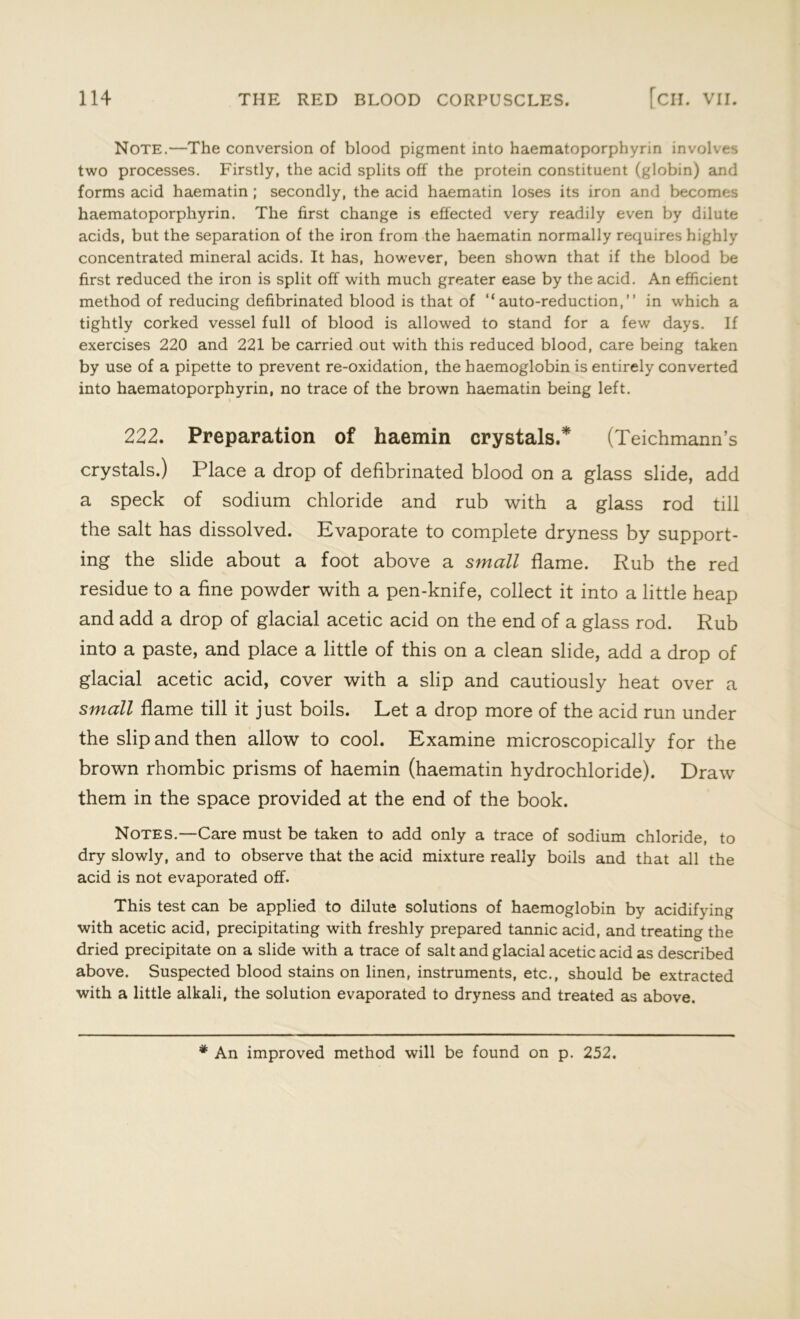 Note.—The conversion of blood pigment into haematoporphyrin involves two processes. Firstly, the acid splits off the protein constituent (globin) and forms acid haematin ; secondly, the acid haematin loses its iron and becomes haematoporphyrin. The first change is effected very readily even by dilute acids, but the separation of the iron from the haematin normally requires highly concentrated mineral acids. It has, however, been shown that if the blood be first reduced the iron is split off with much greater ease by the acid. An efficient method of reducing defibrinated blood is that of “auto-reduction,” in which a tightly corked vessel full of blood is allowed to stand for a few days. If exercises 220 and 221 be carried out with this reduced blood, care being taken by use of a pipette to prevent re-oxidation, the haemoglobin is entirely converted into haematoporphyrin, no trace of the brown haematin being left. 222. Preparation of haemin crystals.* (Teichmann’s crystals.) Place a drop of defibrinated blood on a glass slide, add a speck of sodium chloride and rub with a glass rod till the salt has dissolved. Evaporate to complete dryness by support- ing the slide about a foot above a small flame. Rub the red residue to a fine powder with a pen-knife, collect it into a little heap and add a drop of glacial acetic acid on the end of a glass rod. Rub into a paste, and place a little of this on a clean slide, add a drop of glacial acetic acid, cover with a slip and cautiously heat over a small flame till it just boils. Let a drop more of the acid run under the slip and then allow to cool. Examine microscopically for the brown rhombic prisms of haemin (haematin hydrochloride). Draw them in the space provided at the end of the book. Notes.—Care must be taken to add only a trace of sodium chloride, to dry slowly, and to observe that the acid mixture really boils and that all the acid is not evaporated off. This test can be applied to dilute solutions of haemoglobin by acidifying with acetic acid, precipitating with freshly prepared tannic acid, and treating the dried precipitate on a slide with a trace of salt and glacial acetic acid as described above. Suspected blood stains on linen, instruments, etc., should be extracted with a little alkali, the solution evaporated to dryness and treated as above.