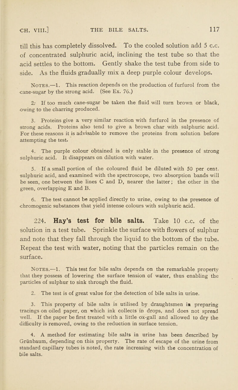 till this has completely dissolved. To the cooled solution add 5 c.c. of concentrated sulphuric acid, inclining the test tube so that the acid settles to the bottom. Gently shake the test tube from side to side. As the fluids gradually mix a deep purple colour develops. Notes.—1. This reaction depends on the production of furfurol from the •cane-sugar by the strong acid. (See Ex. 76.) 2: If too much cane-sugar be taken the fluid will turn brown or black, owing to the charring produced. 3. Proteins give a very similar reaction with furfurol in the presence of strong acids. Proteins also tend to give a brown char with sulphuric acid. For these reasons it is advisable to remove the proteins from solution before attempting the test. 4. The purple colour obtained is only stable in the presence of strong sulphuric acid. It disappears on dilution with water. 5. If a small portion of the coloured fluid be diluted with 50 per cent, sulphuric acid, and examined with the spectroscope, two absorption bands will be seen, one between the lines C and D, nearer the latter; the other in the green, overlapping E and B. 6. The test cannot be applied directly to urine, owing to the presence of chromogenic substances that yield intense colours with sulphuric acid. 224. Hay’s test for bile salts. Take 10 c.c. of the solution in a test tube. Sprinkle the surface with flowers of sulphur and note that they fall through the liquid to the bottom of the tube. Repeat the test with water, noting that the particles remain on the surface. Notes.—1. This test for bile salts depends on the remarkable property that they possess of lowering the surface tension of water, thus enabling the particles of sulphur to sink through the fluid. 2. The test is of great value for the detection of bile salts in urine. 3. This property of bile salts is utilised by draughtsmen ia preparing tracings on oiled paper, on which ink collects in drops, and does not spread well. If the paper be first treated with a little ox-gall and allowed to dry the difficulty is removed, owing to the reduction in surface tension. 4. A method for estimating bile salts in urine has been described by Griinbaum, depending on this property. The rate of escape of the urine from standard capillary tubes is noted, the rate increasing with the concentration of bile salts.