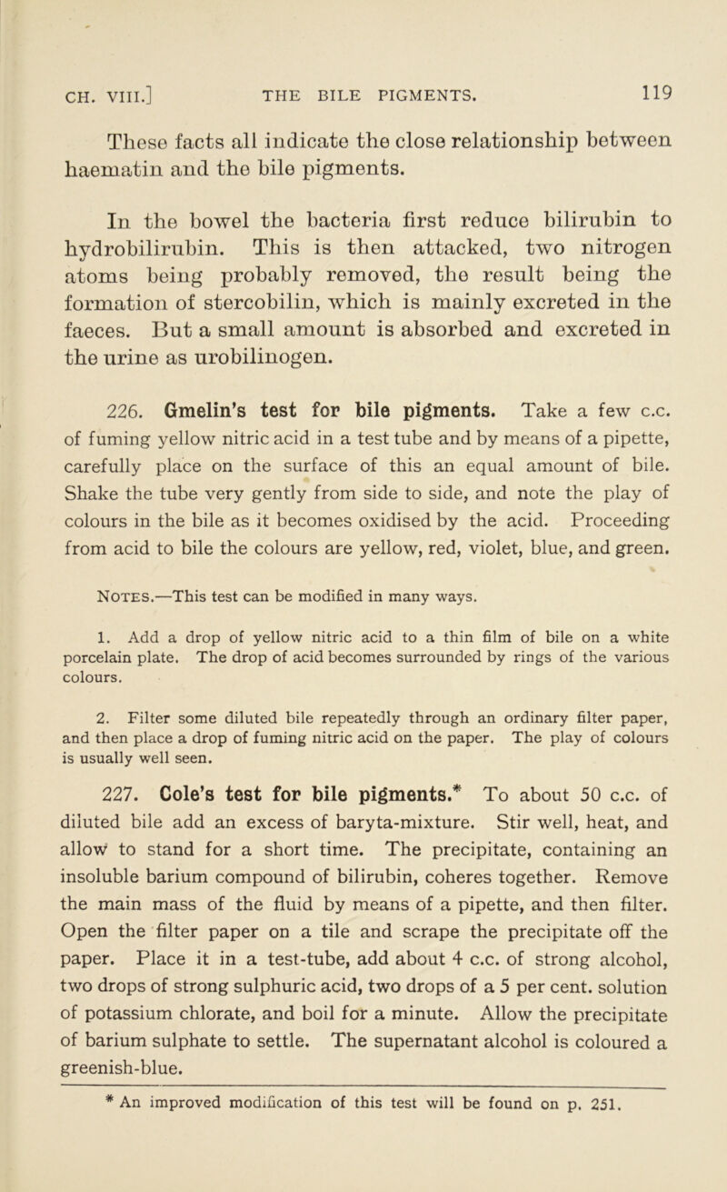 These facts all indicate the close relationship between haematin and the bile pigments. In the bowel the bacteria first reduce bilirubin to hydrobilirubin. This is then attacked, two nitrogen atoms being probably removed, the result being the formation of stercobilin, which is mainly excreted in the faeces. But a small amount is absorbed and excreted in the urine as urobilinogen. 226. Gmelin’s test for bile pigments. Take a few c.c. of fuming yellow nitric acid in a test tube and by means of a pipette, carefully place on the surface of this an equal amount of bile. Shake the tube very gently from side to side, and note the play of colours in the bile as it becomes oxidised by the acid. Proceeding from acid to bile the colours are yellow, red, violet, blue, and green. % Notes.—This test can be modified in many ways. 1. Add a drop of yellow nitric acid to a thin film of bile on a white porcelain plate. The drop of acid becomes surrounded by rings of the various colours. 2. Filter some diluted bile repeatedly through an ordinary filter paper, and then place a drop of fuming nitric acid on the paper. The play of colours is usually well seen. 227. Cole’s test for bile pigments.* To about 50 c.c. of diluted bile add an excess of baryta-mixture. Stir well, heat, and allow to stand for a short time. The precipitate, containing an insoluble barium compound of bilirubin, coheres together. Remove the main mass of the fluid by means of a pipette, and then filter. Open the filter paper on a tile and scrape the precipitate off the paper. Place it in a test-tube, add about 4 c.c. of strong alcohol, two drops of strong sulphuric acid, two drops of a 5 per cent, solution of potassium chlorate, and boil for a minute. Allow the precipitate of barium sulphate to settle. The supernatant alcohol is coloured a greenish-blue. * An improved modification of this test will be found on p. 251.
