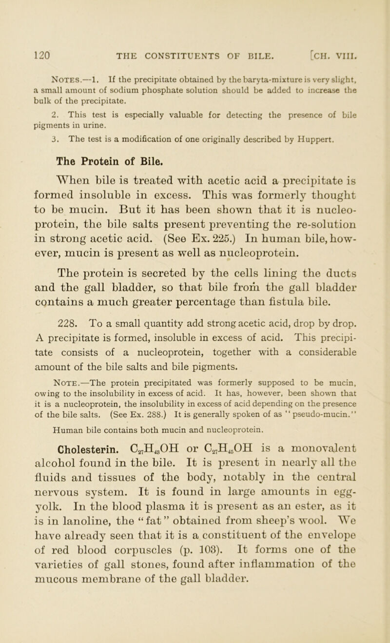 Notes.—1. If the precipitate obtained by the baryta-mixture is very slight, a small amount of sodium phosphate solution should be added to increase the bulk of the precipitate. 2. This test is especially valuable for detecting the presence of bile pigments in urine. 3. The test is a modification of one originally described by Huppert. The Protein of Bile. When bile is treated with acetic acid a precipitate is formed insoluble in excess. This was formerly thought to be mucin. But it has been shown that it is nucleo- protein, the bile salts present preventing the re-solution in strong acetic acid. (See Ex. 225.) In human bile, how- ever, mucin is present as well as nucleoprotein. The protein is secreted by the cells lining the ducts and the gall bladder, so that bile from the gall bladder contains a much greater percentage than fistula bile. 228. To a small quantity add strong acetic acid, drop by drop. A precipitate is formed, insoluble in excess of acid. This precipi- tate consists of a nucleoprotein, together with a considerable amount of the bile salts and bile pigments. Note.—The protein precipitated was formerly supposed to be mucin, owing to the insolubility in excess of acid. It has, however, been shown that it is a nucleoprotein, the insolubility in excess of acid depending on the presence of the bile salts. (See Ex. 288.) It is generally spoken of as “ pseudo-mucin.” Human bile contains both mucin and nucleoprotein. Cholesterin. C27H43OH or C27H45OH is a monovalent alcohol found in the bile. It is present in nearly all the fluids and tissues of the body, notably in the central nervous system. It is found in large amounts in egg- yolk. In the blood plasma it is present as an ester, as it is in lanoline, the “fat” obtained from sheep’s wool. We have already seen that it is a constituent of the envelope of red blood corpuscles (p. 108). It forms one of the varieties of gall stones, found after inflammation of the mucous membrane of the gall bladder.