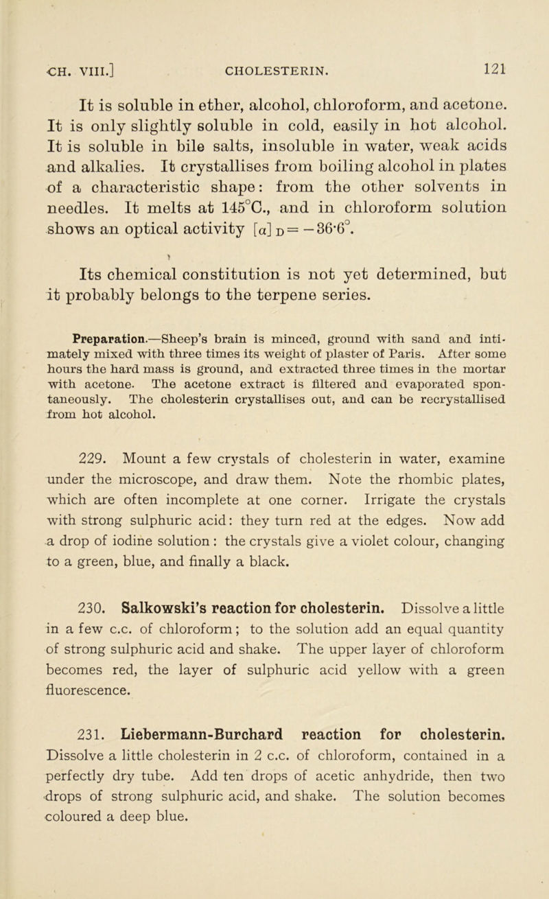 It is soluble in ether, alcohol, chloroform, and acetone. It is only slightly soluble in cold, easily in hot alcohol. It is soluble in bile salts, insoluble in water, weak acids and alkalies. It crystallises from boiling alcohol in plates of a characteristic shape: from the other solvents in needles. It melts at 145°C., and in chloroform solution shows an optical activity [a] d = — 36*6°. > Its chemical constitution is not yet determined, but it probably belongs to the terpene series. Preparation.—Sheep’s brain is minced, ground with sand and inti- mately mixed with three times its weight of plaster of Paris. After some hours the hard mass is ground, and extracted three times in the mortar with acetone. The acetone extract is filtered and evaporated spon- taneously. The cholesterin crystallises out, and can be recrystallised from hot alcohol. 229. Mount a few crystals of cholesterin in water, examine under the microscope, and draw them. Note the rhombic plates, which are often incomplete at one corner. Irrigate the crystals with strong sulphuric acid: they turn red at the edges. Now add a drop of iodine solution : the crystals give a violet colour, changing to a green, blue, and finally a black. 230. Salkowski’s reaction for cholesterin. Dissolve a little in a few c.c. of chloroform; to the solution add an equal quantity of strong sulphuric acid and shake. The upper layer of chloroform becomes red, the layer of sulphuric acid yellow with a green fluorescence. 231. Liebermann-Burchard reaction for cholesterin. Dissolve a little cholesterin in 2 c.c. of chloroform, contained in a perfectly dry tube. Add ten drops of acetic anhydride, then two drops of strong sulphuric acid, and shake. The solution becomes coloured a deep blue.