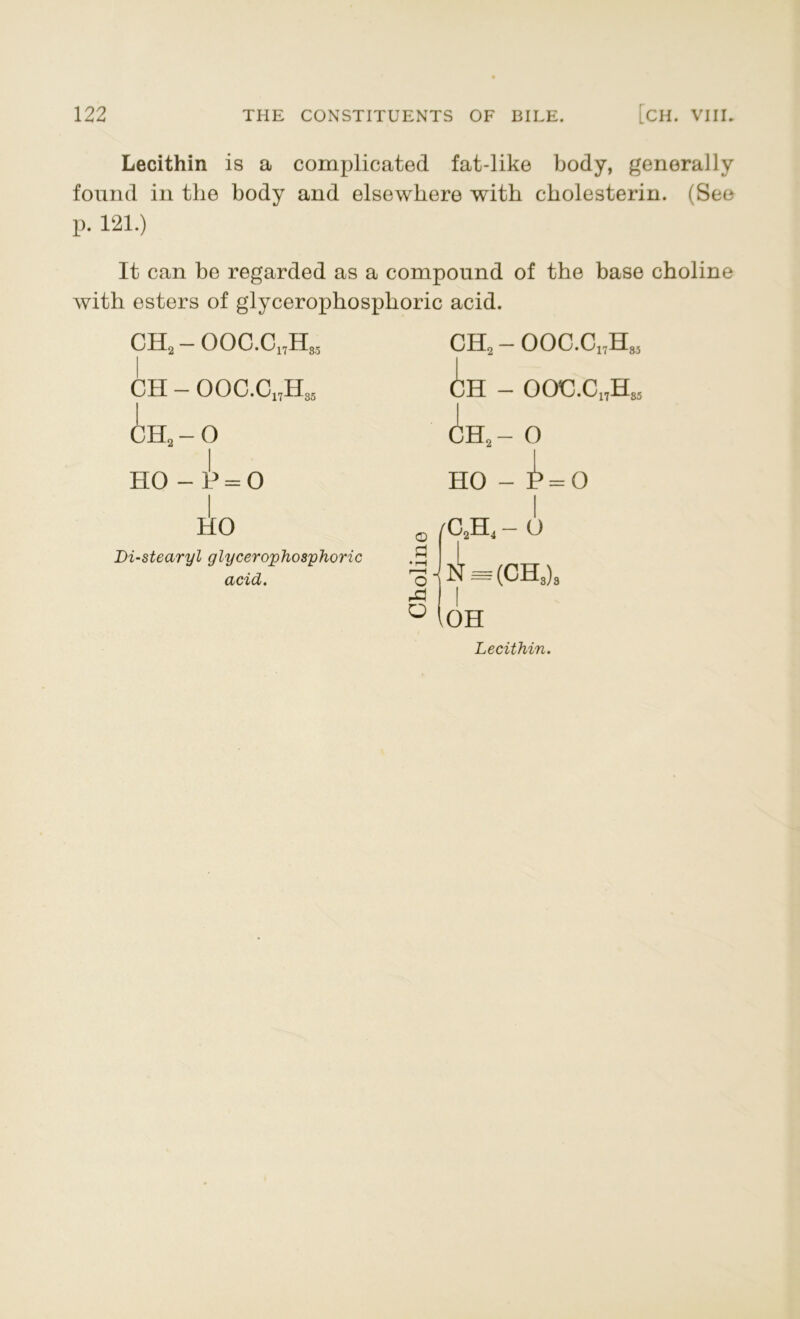Lecithin is a complicated fat-like body, generally found in the body and elsewhere with cholesterin. (See p. 121.) It can be regarded as a compound of the base choline with esters of glycerophosphoric acid. CH2 - OOC.C17H83 CH - OOC.C17H85 CH2-0 HO - b = O HO Di-stearyl glycerophosphoric acid. ch2 - ooc.c17hm CH - OOC.C15H85 ch2- 0 HO - ^ = 0 © •rH r—I o A o /C2H4 - o ■j N = (CH3)3 (oh Lecithin.
