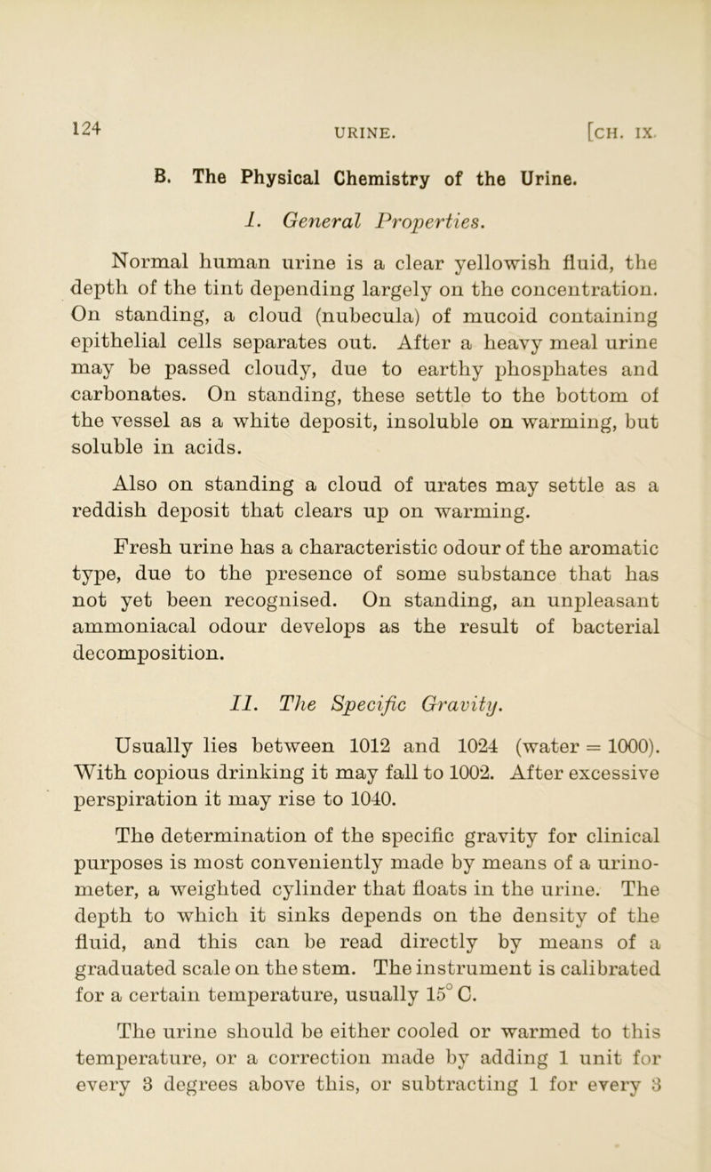 B. The Physical Chemistry of the Urine. I. General Properties. Normal human urine is a clear yellowish fluid, the depth of the tint depending largely on the concentration. On standing, a cloud (nubecula) of mucoid containing epithelial cells separates out. After a heavy meal urine may be passed cloudy, due to earthy phosphates and carbonates. On standing, these settle to the bottom of the vessel as a white deposit, insoluble on warming, but soluble in acids. Also on standing a cloud of urates may settle as a reddish deposit that clears up on warming. Fresh urine has a characteristic odour of the aromatic type, due to the presence of some substance that has not yet been recognised. On standing, an unpleasant ammoniacal odour develops as the result of bacterial decomposition. II. The Specific Gravity. Usually lies between 1012 and 1024 (water = 1000). With copious drinking it may fall to 1002. After excessive perspiration it may rise to 1040. The determination of the specific gravity for clinical purposes is most conveniently made by means of a urino- meter, a weighted cylinder that floats in the urine. The depth to which it sinks depends on the density of the fluid, and this can be read directly by means of a graduated scale on the stem. The instrument is calibrated for a certain temperature, usually 15° C. The urine should be either cooled or warmed to this temperature, or a correction made by adding 1 unit for every 8 degrees above this, or subtracting 1 for every 8
