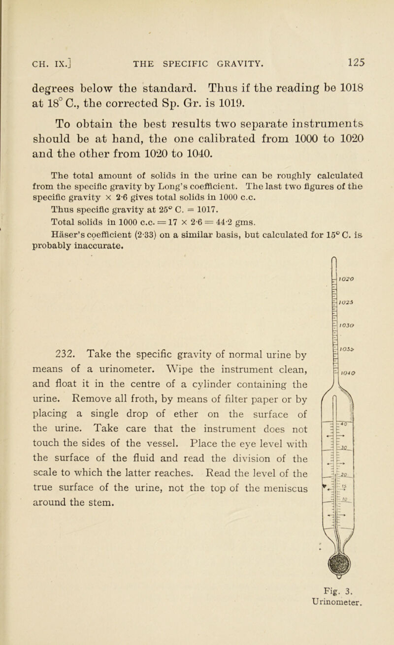 degrees below the standard. Thus if the reading be 1018 at 18° C., the corrected Sp. Gr. is 1019. To obtain the best results two separate instruments should be at hand, the one calibrated from 1000 to 1020 and the other from 1020 to 1040. The total amount of solids in the urine can be roughly calculated from the specific gravity by Long’s coefficient. The last two figures of the specific gravity x 2-6 gives total solids in 1000 c.c. Thus specific gravity at 25° C. = 1017. Total solids in 1000 c.c. = 17 x 2-6 = 44-2 gms. Haser’s cpefficient (2-33) on a similar basis, but calculated for 15° C. is probably inaccurate. 232. Take the specific gravity of normal urine by means of a urinometer. Wipe the instrument clean, and float it in the centre of a cylinder containing the urine. Remove all froth, by means of filter paper or by placing a single drop of ether on the surface of the urine. Take care that the instrument does not touch the sides of the vessel. Place the eye level with the surface of the fluid and read the division of the scale to which the latter reaches. Read the level of the true surface of the urine, not the top of the meniscus around the stem. Fig. 3. Urinometer.