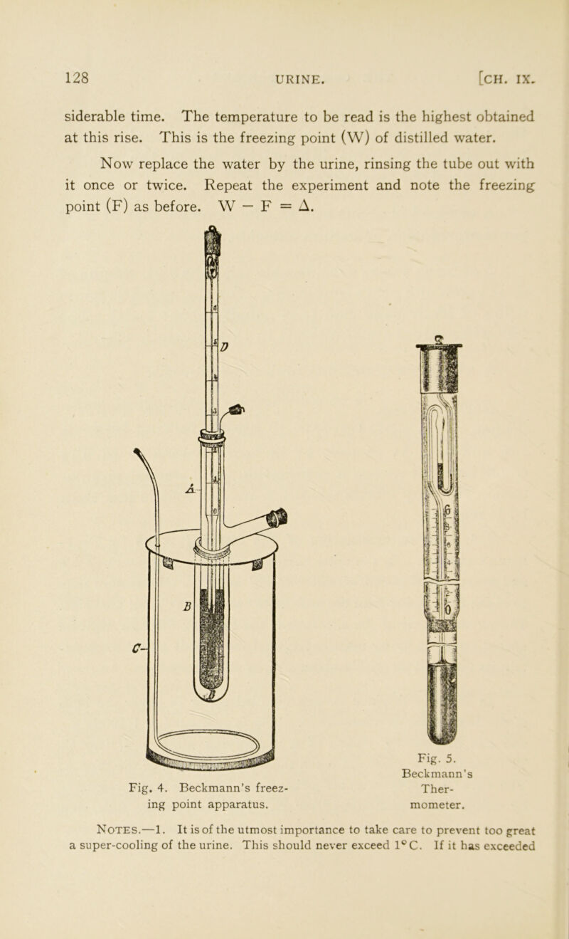 siderable time. The temperature to be read is the highest obtained at this rise. This is the freezing point (W) of distilled water. Now replace the water by the urine, rinsing the tube out with it once or twice. Repeat the experiment and note the freezing: point (F) as before. W — F = A. Fig. 4. Beckmann’s freez- ing point apparatus. Fig. 5. Beckmann’s Ther- mometer. Notes.—1. It is of the utmost importance to take care to prevent too great a super-cooling of the urine. This should never exceed 1°C. If it has exceeded