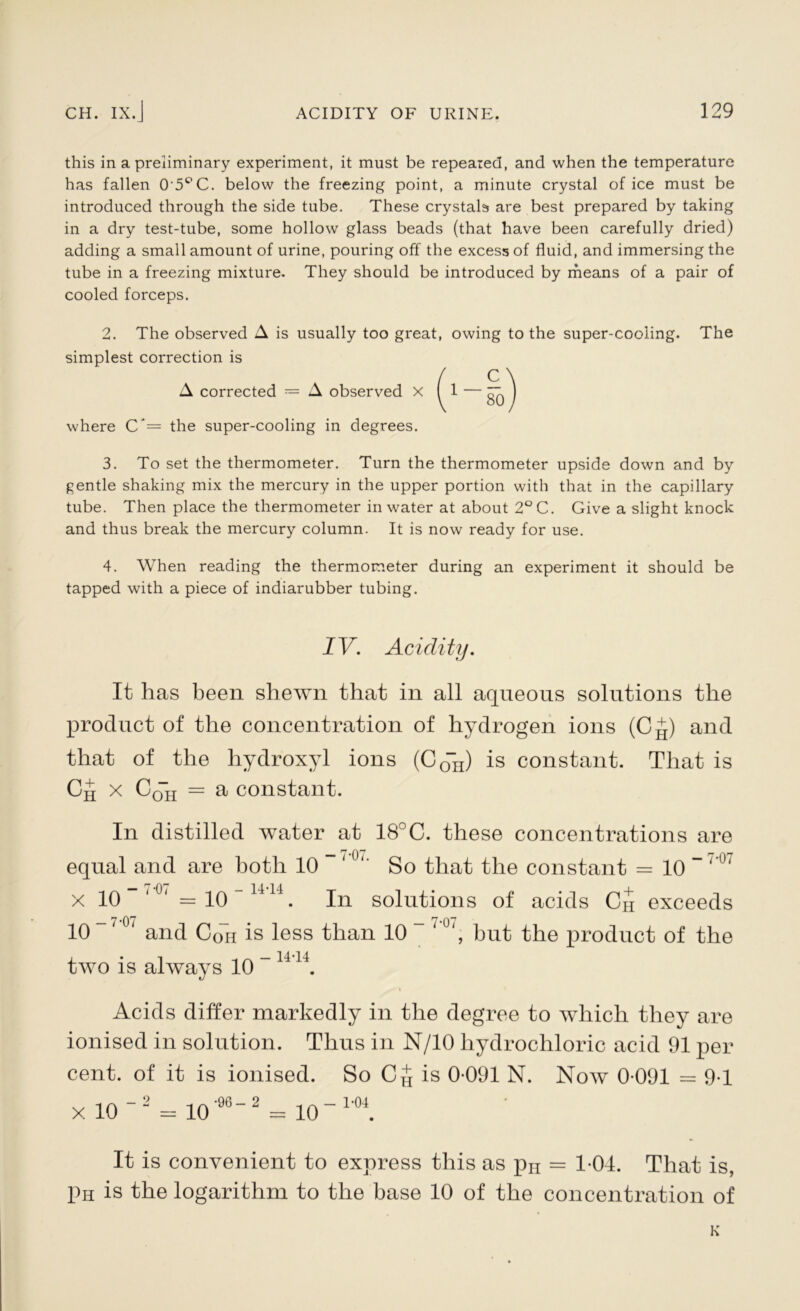 this in a preliminary experiment, it must be repeared, and when the temperature has fallen O'5°C. below the freezing point, a minute crystal of ice must be introduced through the side tube. These crystals are best prepared by taking in a dry test-tube, some hollow glass beads (that have been carefully dried) adding a small amount of urine, pouring off the excess of fluid, and immersing the tube in a freezing mixture. They should be introduced by means of a pair of cooled forceps. 2. The observed A is usually too great, owing to the super-cooling. The simplest correction is A corrected = A observed X where C*= the super-cooling in degrees. 3. To set the thermometer. Turn the thermometer upside down and by gentle shaking mix the mercury in the upper portion with that in the capillary tube. Then place the thermometer in water at about 2°C. Give a slight knock and thus break the mercury column. It is now ready for use. 4. When reading the thermometer during an experiment it should be tapped with a piece of indiarubber tubing. IV. Acidity. It has been shewn that in all aqueous solutions the product of the concentration of hydrogen ions (C^) and that of the hydroxyl ions (C0n) is constant. That is x C0H = a constant. In distilled water at 18°C. these concentrations are - 7-07. n j i j j i , , . „ - 7-07 equal and are both 10 So that the constant = 10 x 10 -7-07 - 7-01 = 10 - 14-14 In solutions of acids Ch exceeds i '\ji 7*0” 10 “'u' and Coh is less than 10 ~ hut the product of the two is always 10 ~ 1414. Acids differ markedly in the degree to which they are ionised in solution. Thus in N/10 hydrochloric acid 91 per cent, of it is ionised. So CJ is 0-091 N. Now 0-091 = 9-1 x. 10 ~2 = 10’962 - 10“ 1’04. It is convenient to express this as pH = 1-04. That is, pH is the logarithm to the base 10 of the concentration of K