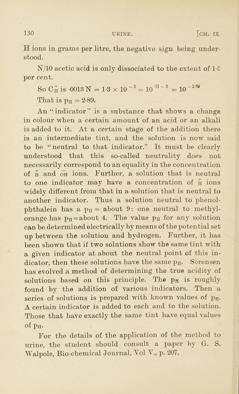 H ions in grams per litre, the negative sign being under- stood. N/10 acetic acid is only dissociated to the extent of I E per cent. So C£ is 0013 N = 1-3 x 10 ~3 = 10'11'3 = 10-2'88 That is pH = 2-89. An “ indicator” is a substance that shows a change in colour when a certain amount of an acid or an alkali is added to it. At a certain stage of the addition there is an intermediate tint, and the solution is now said to be “ neutral to that indicator.” It must be clearly •/ understood that this so-called neutrality does not necessarily correspond to an equality in the concentration of h and oli ions. Further, a solution that is neutral to one indicator may have a concentration of h ions widely different from that in a solution that is neutral to another indicator. Thus a solution neutral to phenol- phthalein has a pn= about 9: one neutral to methyl- orange has pH = about 4. The value pH for any solution can be determined electrically by means of the potential set up between the solution and hydrogen. Further, it has been shown that if two solutions show the same tint with a given indicator at about the neutral point of this in- dicator, then these solutions have the same pH. Sorensen has evolved a method of determining the true acidity of solutions based on this principle. The pH is roughly found by the addition of various indicators. Then a series of solutions is prepared with known values of pH. A certain indicator is added to each and to the solution. Those that have exactly the same tint have equal values of pH- For the details of the application of the method to urine, the student should consult a paper by G. 8>. Walpole, Bio-chemical Journal, Yol Y., p. 207.