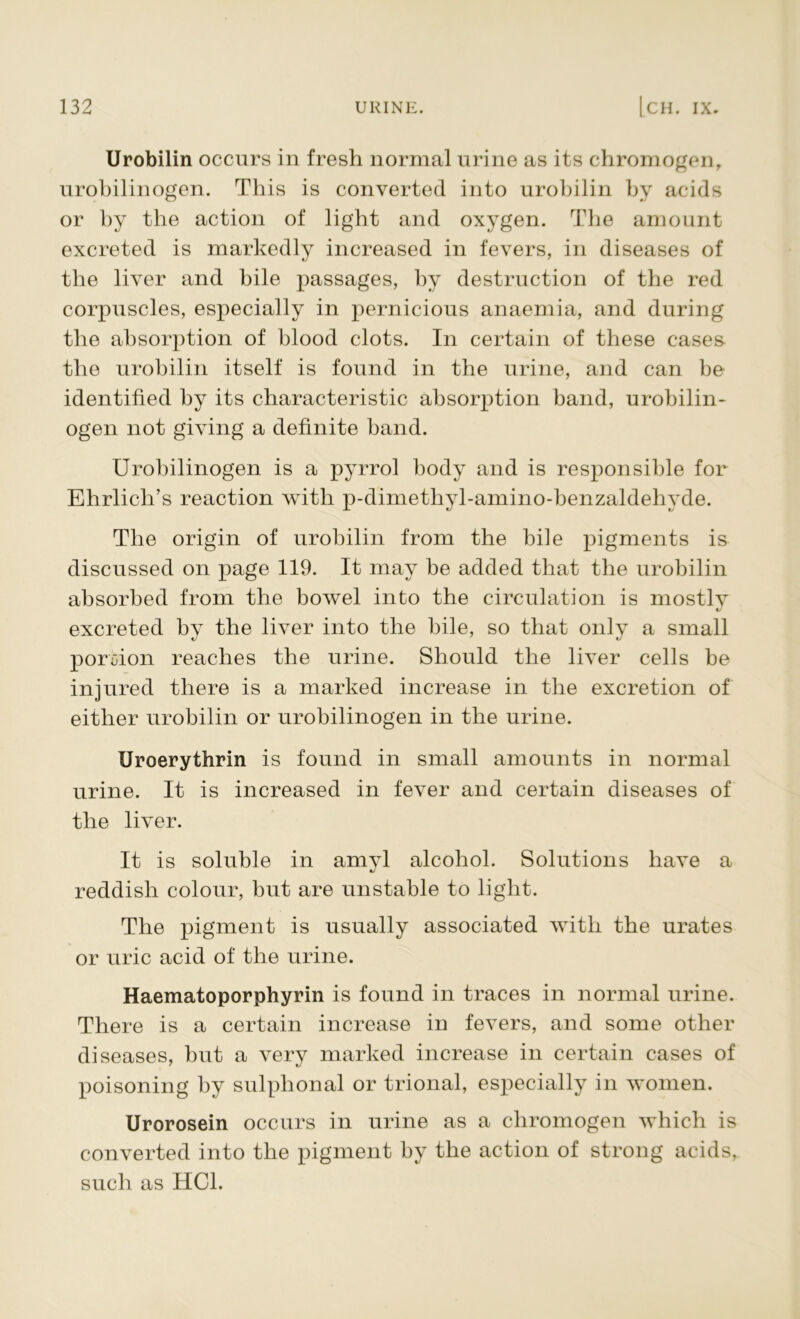 Urobilin occurs in fresh normal urine as its chromogen, urobilinogen. This is converted into urobilin by acids or by the action of light and oxygen. The amount excreted is markedly increased in fevers, in diseases of the liver and bile passages, by destruction of the red corpuscles, especially in pernicious anaemia, and during the absorption of blood clots. In certain of these cases the urobilin itself is found in the urine, and can be identified by its characteristic absorption band, urobilin- ogen not giving a definite band. Urobilinogen is a pyrrol body and is responsible for Ehrlich’s reaction with p-dimethyl-amino-benzaldehyde. The origin of urobilin from the bile pigments is discussed on page 119. It may be added that the urobilin absorbed from the bowel into the circulation is mostly excreted by the liver into the bile, so that only a small portion reaches the urine. Should the liver cells be injured there is a marked increase in the excretion of either urobilin or urobilinogen in the urine. Uroerythrin is found in small amounts in normal urine. It is increased in fever and certain diseases of the liver. It is soluble in amyl alcohol. Solutions have a reddish colour, but are unstable to light. The pigment is usually associated with the urates or uric acid of the urine. Haematoporphyrin is found in traces in normal urine. There is a certain increase in fevers, and some other diseases, but a very marked increase in certain cases of poisoning by sulphonal or trional, especially in women. Urorosein occurs in urine as a chromogen which is converted into the pigment by the action of strong acids, such as HC1.