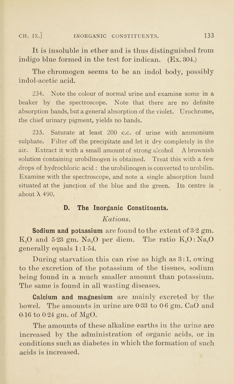 It is insoluble in ether and is thus distinguished from indigo blue formed in the test for indican. (Ex. 304.) The chromogen seems to he an indol body, possibly indol-acetic acid. 234. Note the colour of normal urine and examine some in a beaker by the spectroscope. Note that there are no definite absorption bands, but a general absorption of the violet. Urochrome, the chief urinary pigment, yields no bands. 235. Saturate at least 200 c.c. of urine with ammonium sulphate. Filter off the precipitate and let it dry completely in the air. Extract it with a small amount of strong alcohol A brownish solution containing urobilinogen is obtained. Treat this with a few drops of hydrochloric acid : the urobilinogen is converted to urobilin. Examine with the spectroscope, and note a single absorption band situated at the junction of the blue and the green. Its centre is about A 490. D. The Inorganic Constituents. Rations. Sodium and potassium are found to the extent of 3-2 gm. K20 and 5-23 gm. Na20 per diem. The ratio I\20: Na20 generally equals 1:1-54. During starvation this can rise as high as 3:1, owing to the excretion of the potassium of the tissues, sodium being found in a much smaller amount than potassium. The same is found in all wasting diseases. Calcium and magnesium are mainly excreted by the bowel. The amounts in urine are 0-33 to 0-6 gm. CaO and 0-46 to 0-24 gm. of MgO. The amounts of these alkaline earths in the urine are increased by the administration of organic acids, or in conditions such as diabetes in which the formation of such acids is increased.