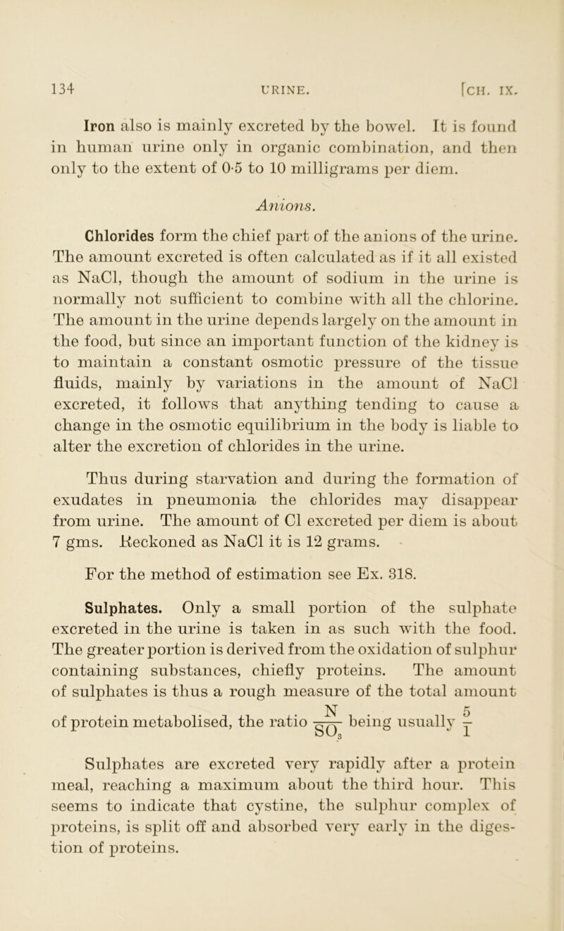 Iron also is mainly excreted by the bowel. It is found in human urine only in organic combination, and then only to the extent of 0-5 to 10 milligrams per diem. Anions. Chlorides form the chief part of the anions of the urine. The amount excreted is often calculated as if it all existed as NaCl, though the amount of sodium in the urine is normally not sufficient to combine with all the chlorine. The amount in the urine depends largely on the amount in the food, but since an important function of the kidney is to maintain a constant osmotic pressure of the tissue fluids, mainly by variations in the amount of NaCl excreted, it follows that anything tending to cause a change in the osmotic equilibrium in the body is liable to alter the excretion of chlorides in the urine. Thus during starvation and during the formation of exudates in pneumonia the chlorides may disappear from urine. The amount of Cl excreted per diem is about 7 gms. Keckoned as NaCl it is 12 grams. For the method of estimation see Ex. 318. Sulphates. Only a small portion of the sulphate excreted in the urine is taken in as such with the food. The greater portion is derived from the oxidation of sulphur containing substances, chiefly proteins. The amount of sulphates is thus a rough measure of the total amount of protein metabolised, the ratio N . 5 being usuallv t- SO Sulphates are excreted very rapidly after a protein meal, reaching a maximum about the third hour. This seems to indicate that cystine, the sulphur complex of proteins, is split off and absorbed very early in the diges- tion of proteins.